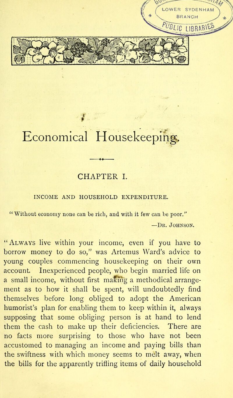 / Economical Housekeeping;. CHAPTER I. INCOME AND HOUSEHOLD EXPENDITURE. “ Without economy none can be rich, and with it few can be poor.” —Dk. Johnson. “Always live within your income, even if you have to borrow money to do so,” was Artemus Ward’s advice to young couples commencing housekeeping on their own account. Inexperienced people, who begin married life on a small income, without first maffing a methodical arrange- ment as to how it shall be spent, will undoubtedly find themselves before long obliged to adopt the American humorist’s plan for enabling them to keep within it, always supposing that some obliging person is at hand to lend them the cash to make up their deficiencies. There are no facts more surprising to those who have not been accustomed to managing an income and paying bills than the swiftness with which money seems to melt away, when the bills for the apparently trifling items of daily household