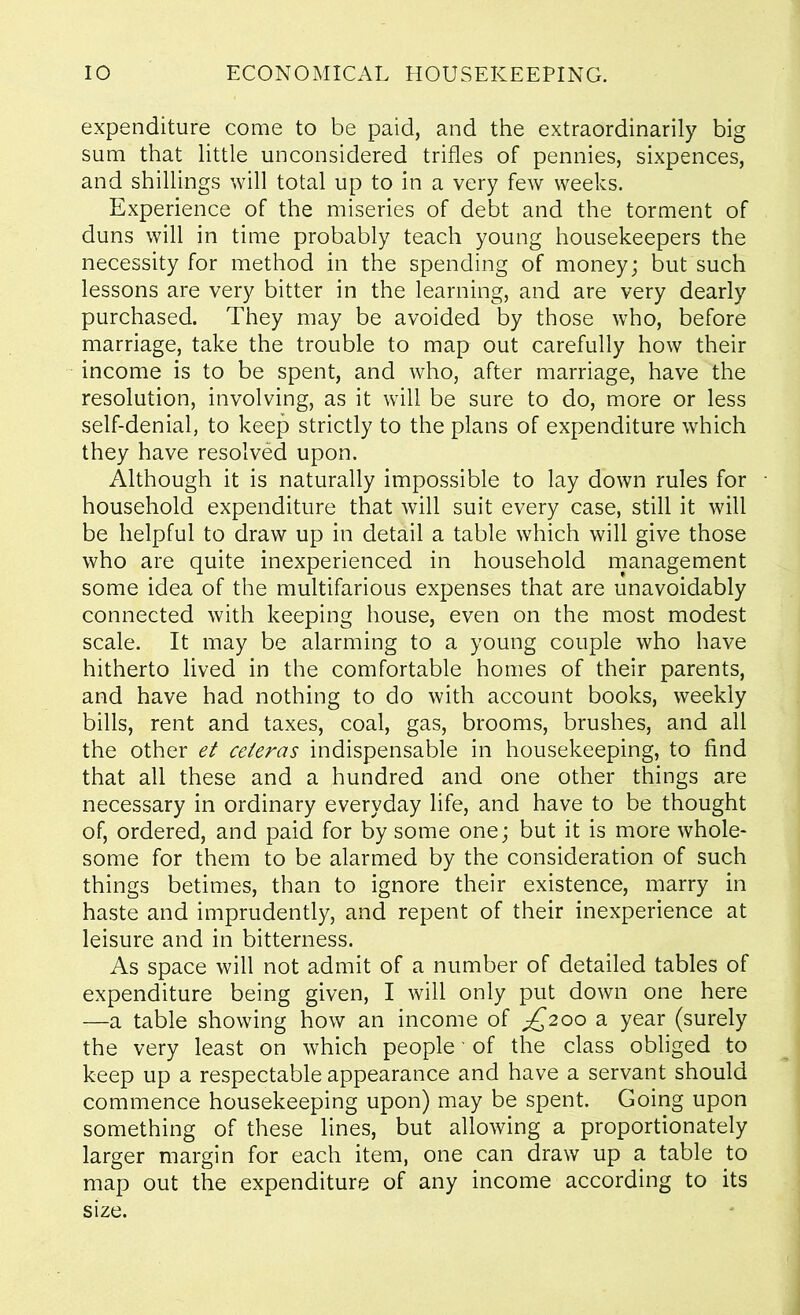 expenditure come to be paid, and the extraordinarily big sum that little unconsidered trifles of pennies, sixpences, and shillings will total up to in a very few weeks. Experience of the miseries of debt and the torment of duns will in time probably teach young housekeepers the necessity for method in the spending of money; but such lessons are very bitter in the learning, and are very dearly purchased. They may be avoided by those who, before marriage, take the trouble to map out carefully how their income is to be spent, and who, after marriage, have the resolution, involving, as it will be sure to do, more or less self-denial, to keep strictly to the plans of expenditure which they have resolved upon. Although it is naturally impossible to lay down rules for • household expenditure that will suit every case, still it will be helpful to draw up in detail a table which will give those who are quite inexperienced in household management some idea of the multifarious expenses that are unavoidably connected with keeping house, even on the most modest scale. It may be alarming to a young couple who have hitherto lived in the comfortable homes of their parents, and have had nothing to do with account books, weekly bills, rent and taxes, coal, gas, brooms, brushes, and all the other et ceieras indispensable in housekeeping, to find that all these and a hundred and one other things are necessary in ordinary everyday life, and have to be thought of, ordered, and paid for by some one; but it is more whole- some for them to be alarmed by the consideration of such things betimes, than to ignore their existence, marry in haste and imprudently, and repent of their inexperience at leisure and in bitterness. As space will not admit of a number of detailed tables of expenditure being given, I will only put down one here —a table showing how an income of ^2ooa year (surely the very least on which people' of the class obliged to keep up a respectable appearance and have a servant should commence housekeeping upon) may be spent. Going upon something of these lines, but allowing a proportionately larger margin for each item, one can draw up a table to map out the expenditure of any income according to its size.