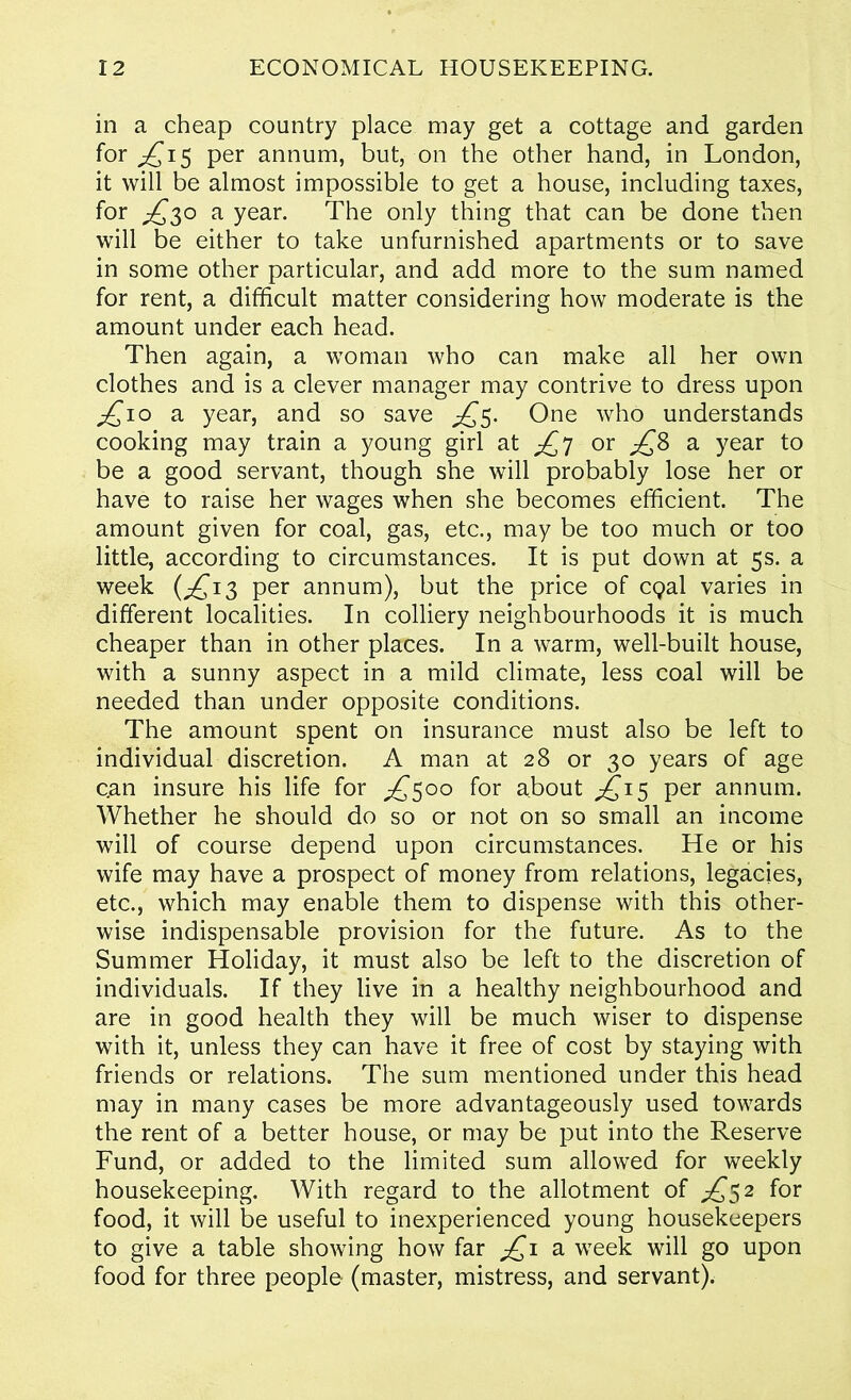 in a cheap country place may get a cottage and garden for ^15 per annum, but, on the other hand, in London, it will be almost impossible to get a house, including taxes, for £3° a year. The only thing that can be done then will be either to take unfurnished apartments or to save in some other particular, and add more to the sum named for rent, a difficult matter considering how moderate is the amount under each head. Then again, a woman who can make all her own clothes and is a clever manager may contrive to dress upon £10 a year, and so save ^5. One who understands cooking may train a young girl at ^7 or ^8 a year to be a good servant, though she will probably lose her or have to raise her wages when she becomes efficient. The amount given for coal, gas, etc., may be too much or too little, according to circumstances. It is put down at 5s. a week (£13 per annum), but the price of cgal varies in different localities. In colliery neighbourhoods it is much cheaper than in other places. In a warm, well-built house, with a sunny aspect in a mild climate, less coal will be needed than under opposite conditions. The amount spent on insurance must also be left to individual discretion. A man at 28 or 30 years of age c.an insure his life for ^500 for about ^15 per annum. Whether he should do so or not on so small an income will of course depend upon circumstances. He or his wife may have a prospect of money from relations, legacies, etc., which may enable them to dispense with this other- wise indispensable provision for the future. As to the Summer Holiday, it must also be left to the discretion of individuals. If they live in a healthy neighbourhood and are in good health they will be much wiser to dispense with it, unless they can have it free of cost by staying with friends or relations. The sum mentioned under this head may in many cases be more advantageously used towards the rent of a better house, or may be put into the Reserve Fund, or added to the limited sum allowed for weekly housekeeping. With regard to the allotment of ^52 for food, it will be useful to inexperienced young housekeepers to give a table showing how far £1 a week will go upon food for three people- (master, mistress, and servant).