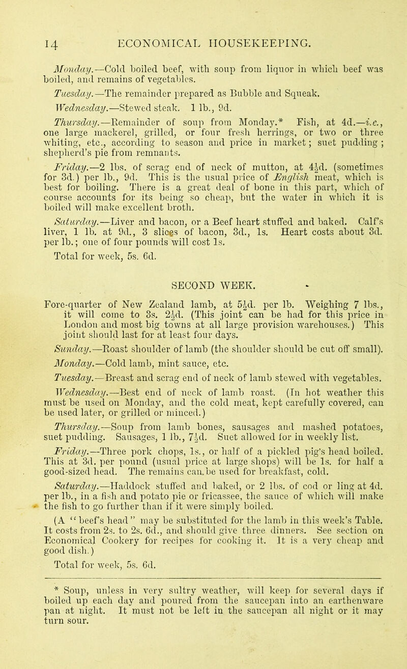 Monday.-r—Cold boiled beef, with soup from liquor in which beef was boiled, and remains of vegetables. Tuesday.—The remainder prepared as Bubble and Squeak. Wednesday.—Stewed steak. 1 lb., 9d. Thursday.—Remainder of soup from Monday.* Fish, at 4d.—i.e., one large mackerel, grilled, or four fresh herrings, or two or three whiting, etc., according to season and price in market; suet pudding; shepherd’s pie from remnants. Friday.—2 lbs. of scrag end of neck of mutton, at 4|d. (sometimes for 3d.) per lb., 9d. This is the usual price of English meat, which is best for boiling. There is a great deal of bone in this part, which of course accounts for its being so cheap, but the water in which it is boiled will make excellent broth. Saturday.—Liver and bacon, or a Beef heart stuffed and baked. Calf’s liver, 1 lb. at 9d., 3 slices of bacon, 3d., Is. Heart costs about 3d. per lb.; one of four pounds will cost Is. Total for week, 5s. 6d. SECOND WEEK. Fore-quarter of New Zealand lamb, at 5|d. per lb. Weighing 7 lbs., it will come to 3s. 2^d. (This joint can be had for this price in London and most big towns at all large provision warehouses.) This joint should last for at least four days. Sunday.—Roast shoulder of lamb (the shoulder should be cut off small). Monday.—Cold lamb, mint sauce, etc. Tuesday.—Breast and scrag end of neck of lamb stewed with vegetables. Wednesday.—Best end of neck of lamb roast. (In hot weather this must be used on Monday, and the cold meat, kept carefully covered, can be used later, or grilled or minced.) Thursday.—Soup from lamb bones, sausages and mashed potatoes, suet pudding. Sausages, 1 lb., 7|d. Suet allowed for in weekly list. Friday.—Three pork chops, Is., or half of a pickled pig’s head boiled. This at 3d. per pound (usual price at large shops) will be Is. for half a good-sized head. The remains: can.be used for breakfast, cold. Saturday.—Haddock stuffed and baked, or 2 lbs. of cod or ling at 4d. per lb., in a fish and potato pie or fricassee, the sauce of which will make * the fish to go further than if it were simply boiled. (A “beef’s head” may be substituted for the lamb in this week’s Table. It costs from 2s. to 2s. 6d., and should give three dinners. See section on Economical Cookery for recipes for cooking it. It is a very cheap and good dish.) Total for week, 5s. 6d. * Soup, unless in very sultry weather, will keep for several days if boiled up each day and poured from the saucepan into an earthenware pan at night. It must not be left in the saucepan all night or it may turn sour.