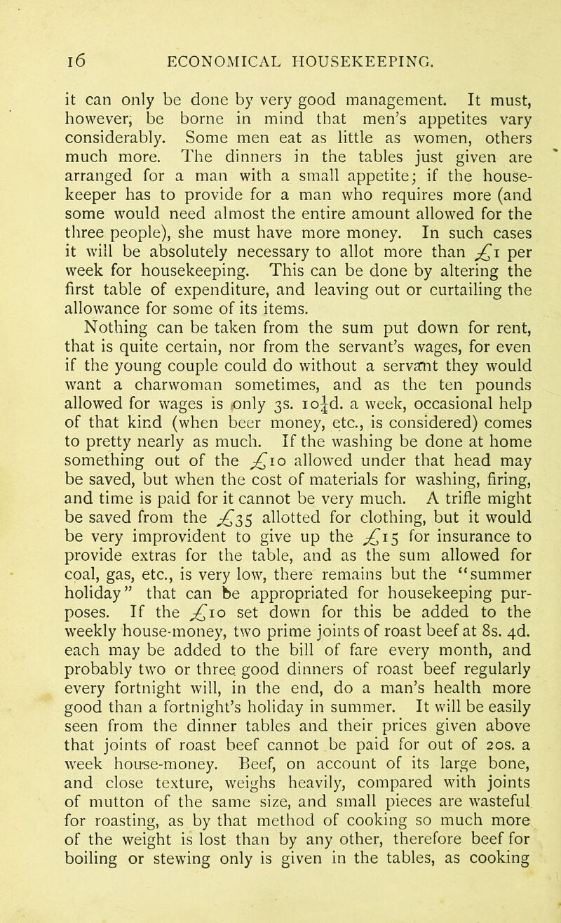 it can only be done by very good management. It must, however; be borne in mind that men’s appetites vary considerably. Some men eat as little as women, others much more. The dinners in the tables just given are arranged for a man with a small appetite; if the house- keeper has to provide for a man who requires more (and some would need almost the entire amount allowed for the three people), she must have more money. In such cases it will be absolutely necessary to allot more than jQi per week for housekeeping. This can be done by altering the first table of expenditure, and leaving out or curtailing the allowance for some of its items. Nothing can be taken from the sum put down for rent, that is quite certain, nor from the servant’s wages, for even if the young couple could do without a servant they would want a charwoman sometimes, and as the ten pounds allowed for wages is only 3s. iojd. a week, occasional help of that kind (when beer money, etc., is considered) comes to pretty nearly as much. If the washing be done at home something out of the £10 allowed under that head may be saved, but when the cost of materials for washing, firing, and time is paid for it cannot be very much. A trifle might be saved from the ^35 allotted for clothing, but it would be very improvident to give up the ^£15 for insurance to provide extras for the table, and as the sum allowed for coal, gas, etc., is very low, there remains but the “summer holiday” that can be appropriated for housekeeping pur- poses. If the ^10 set down for this be added to the weekly house-money, two prime joints of roast beef at 8s. 4d. each may be added to the bill of fare every month, and probably two or three, good dinners of roast beef regularly every fortnight will, in the end, do a man’s health more good than a fortnight’s holiday in summer. It will be easily seen from the dinner tables and their prices given above that joints of roast beef cannot be paid for out of 20s. a week honse-money. Beef, on account of its large bone, and close texture, weighs heavily, compared with joints of mutton of the same size, and small pieces are wasteful for roasting, as by that method of cooking so much more of the weight is lost than by any other, therefore beef for boiling or stewing only is given in the tables, as cooking