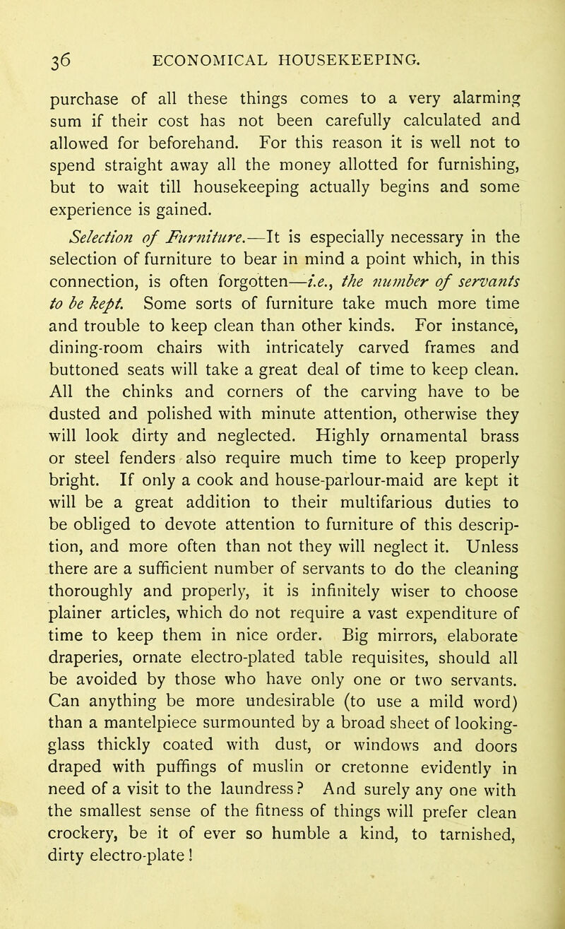 purchase of all these things comes to a very alarming sum if their cost has not been carefully calculated and allowed for beforehand. For this reason it is well not to spend straight away all the money allotted for furnishing, but to wait till housekeeping actually begins and some experience is gained. Selection of Furniture.—It is especially necessary in the selection of furniture to bear in mind a point which, in this connection, is often forgotten—the 7iumber of servants to be kept. Some sorts of furniture take much more time and trouble to keep clean than other kinds. For instance, dining-room chairs with intricately carved frames and buttoned seats will take a great deal of time to keep clean. All the chinks and corners of the carving have to be dusted and polished with minute attention, otherwise they will look dirty and neglected. Highly ornamental brass or steel fenders also require much time to keep properly bright. If only a cook and house-parlour-maid are kept it will be a great addition to their multifarious duties to be obliged to devote attention to furniture of this descrip- tion, and more often than not they will neglect it. Unless there are a sufficient number of servants to do the cleaning thoroughly and properly, it is infinitely wiser to choose plainer articles, which do not require a vast expenditure of time to keep them in nice order. Big mirrors, elaborate draperies, ornate electro-plated table requisites, should all be avoided by those who have only one or two servants. Can anything be more undesirable (to use a mild word) than a mantelpiece surmounted by a broad sheet of looking- glass thickly coated with dust, or windows and doors draped with puffings of muslin or cretonne evidently in need of a visit to the laundress? And surely any one with the smallest sense of the fitness of things will prefer clean crockery, be it of ever so humble a kind, to tarnished, dirty electro-plate!