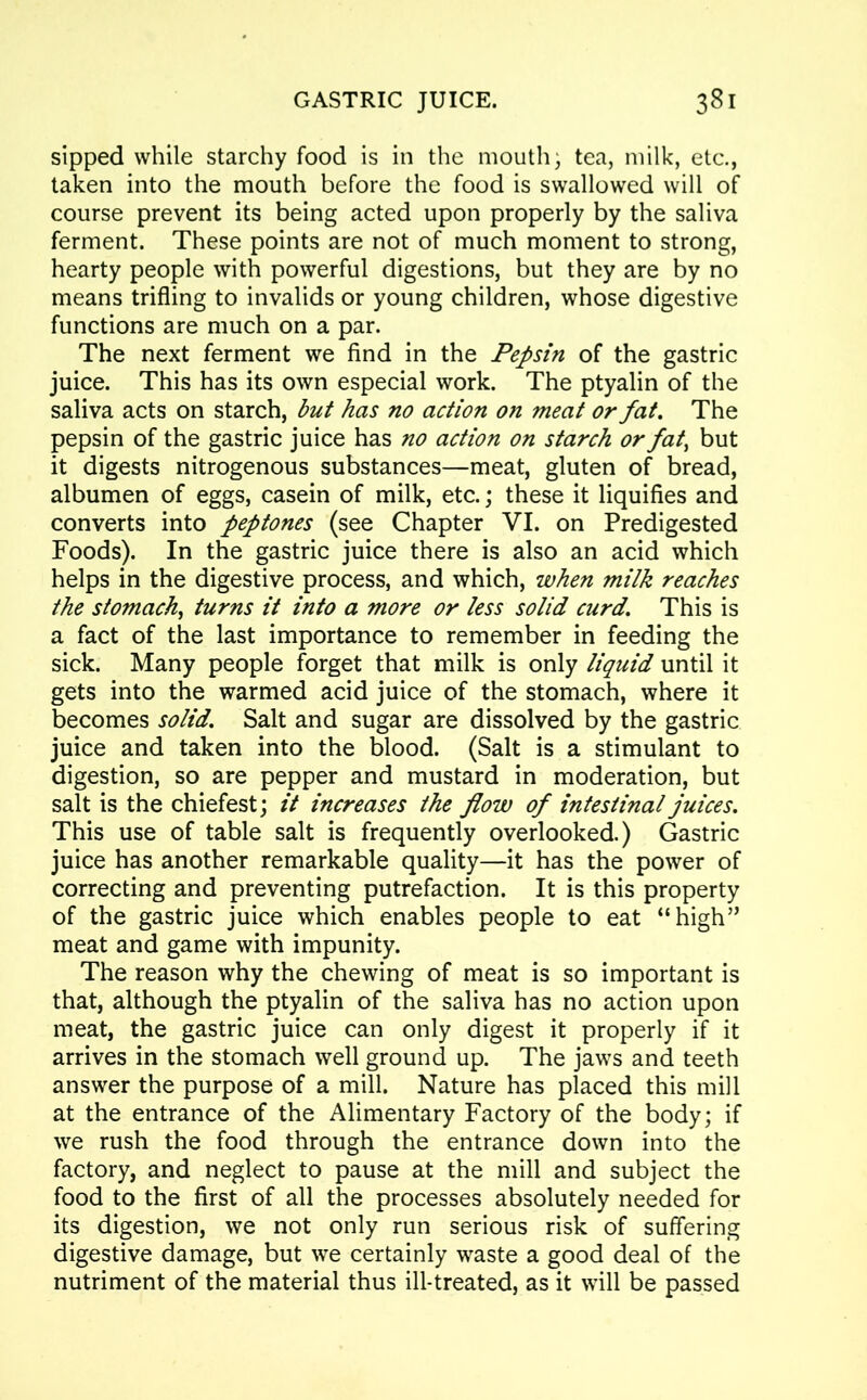 sipped while starchy food is in the mouth, tea, milk, etc., taken into the mouth before the food is swallowed will of course prevent its being acted upon properly by the saliva ferment. These points are not of much moment to strong, hearty people with powerful digestions, but they are by no means trifling to invalids or young children, whose digestive functions are much on a par. The next ferment we find in the Pepsin of the gastric juice. This has its own especial work. The ptyalin of the saliva acts on starch, but has no action on meat or fat. The pepsin of the gastric juice has no action on starch or fat> but it digests nitrogenous substances—meat, gluten of bread, albumen of eggs, casein of milk, etc.; these it liquifies and converts into peptones (see Chapter VI. on Predigested Foods). In the gastric juice there is also an acid which helps in the digestive process, and which, when milk reaches the stomach, turns it into a more or less solid curd. This is a fact of the last importance to remember in feeding the sick. Many people forget that milk is only liquid until it gets into the warmed acid juice of the stomach, where it becomes solid. Salt and sugar are dissolved by the gastric juice and taken into the blood. (Salt is a stimulant to digestion, so are pepper and mustard in moderation, but salt is the chiefest; it increases the flow of intestinal juices. This use of table salt is frequently overlooked.) Gastric juice has another remarkable quality—it has the power of correcting and preventing putrefaction. It is this property of the gastric juice which enables people to eat “high” meat and game with impunity. The reason why the chewing of meat is so important is that, although the ptyalin of the saliva has no action upon meat, the gastric juice can only digest it properly if it arrives in the stomach well ground up. The jaws and teeth answer the purpose of a mill. Nature has placed this mill at the entrance of the Alimentary Factory of the body; if we rush the food through the entrance down into the factory, and neglect to pause at the mill and subject the food to the first of all the processes absolutely needed for its digestion, we not only run serious risk of suffering digestive damage, but we certainly waste a good deal of the nutriment of the material thus ill-treated, as it will be passed