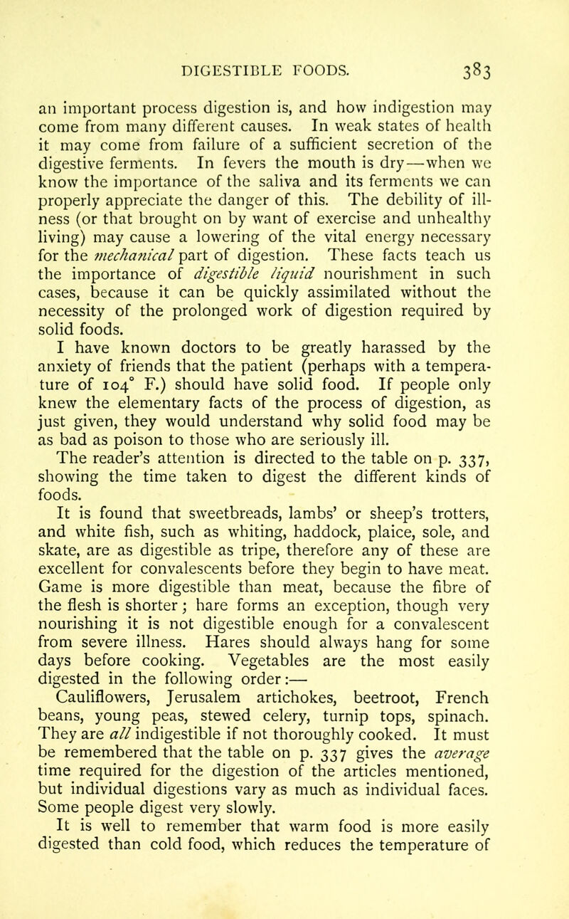 an important process digestion is, and how indigestion may come from many different causes. In weak states of health it may come from failure of a sufficient secretion of the digestive ferments. In fevers the mouth is dry—when we know the importance of the saliva and its ferments we can properly appreciate the danger of this. The debility of ill- ness (or that brought on by want of exercise and unhealthy living) may cause a lowering of the vital energy necessary for the mechanical part of digestion. These facts teach us the importance of digestible liquid nourishment in such cases, because it can be quickly assimilated without the necessity of the prolonged work of digestion required by solid foods. I have known doctors to be greatly harassed by the anxiety of friends that the patient (perhaps with a tempera- ture of 104° F.) should have solid food. If people only knew the elementary facts of the process of digestion, as just given, they would understand why solid food may be as bad as poison to those who are seriously ill. The reader’s attention is directed to the table on p. 337, showing the time taken to digest the different kinds of foods. It is found that sweetbreads, lambs’ or sheep’s trotters, and white fish, such as whiting, haddock, plaice, sole, and skate, are as digestible as tripe, therefore any of these are excellent for convalescents before they begin to have meat. Game is more digestible than meat, because the fibre of the flesh is shorter; hare forms an exception, though very nourishing it is not digestible enough for a convalescent from severe illness. Hares should always hang for some days before cooking. Vegetables are the most easily digested in the following order:— Cauliflowers, Jerusalem artichokes, beetroot, French beans, young peas, stewed celery, turnip tops, spinach. They are all indigestible if not thoroughly cooked. It must be remembered that the table on p. 337 gives the average time required for the digestion of the articles mentioned, but individual digestions vary as much as individual faces. Some people digest very slowly. It is well to remember that warm food is more easily digested than cold food, which reduces the temperature of