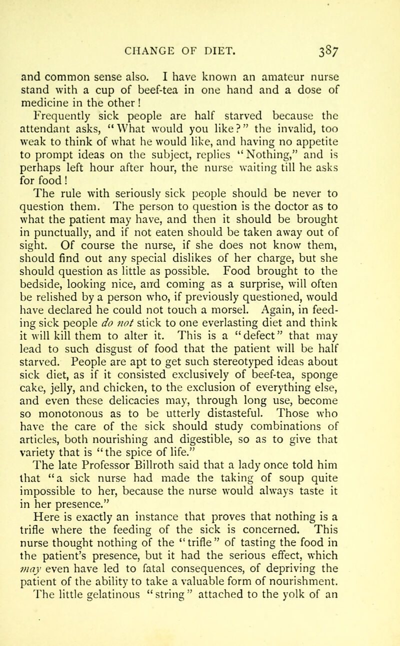 and common sense also. I have known an amateur nurse stand with a cup of beef-tea in one hand and a dose of medicine in the other ! Frequently sick people are half starved because the attendant asks, “What would you like?” the invalid, too weak to think of what he would like, and having no appetite to prompt ideas on the subject, replies “ Nothing,” and is perhaps left hour after hour, the nurse waiting till he asks for food! The rule with seriously sick people should be never to question them. The person to question is the doctor as to what the patient may have, and then it should be brought in punctually, and if not eaten should be taken away out of sight. Of course the nurse, if she does not know them, should find out any special dislikes of her charge, but she should question as little as possible. Food brought to the bedside, looking nice, and coming as a surprise, will often be relished by a person who, if previously questioned, would have declared he could not touch a morsel. Again, in feed- ing sick people do not stick to one everlasting diet and think it will kill them to alter it. This is a “defect” that may lead to such disgust of food that the patient will be half starved. People are apt to get such stereotyped ideas about sick diet, as if it consisted exclusively of beef-tea, sponge cake, jelly, and chicken, to the exclusion of everything else, and even these delicacies may, through long use, become so monotonous as to be utterly distasteful. Those who have the care of the sick should study combinations of articles, both nourishing and digestible, so as to give that variety that is “the spice of life.” The late Professor Billroth said that a lady once told him that “a sick nurse had made the taking of soup quite impossible to her, because the nurse would always taste it in her presence.” Here is exactly an instance that proves that nothing is a trifle where the feeding of the sick is concerned. This nurse thought nothing of the “trifle” of tasting the food in the patient’s presence, but it had the serious effect, which may even have led to fatal consequences, of depriving the patient of the ability to take a valuable form of nourishment. The little gelatinous “ string ” attached to the yolk of an