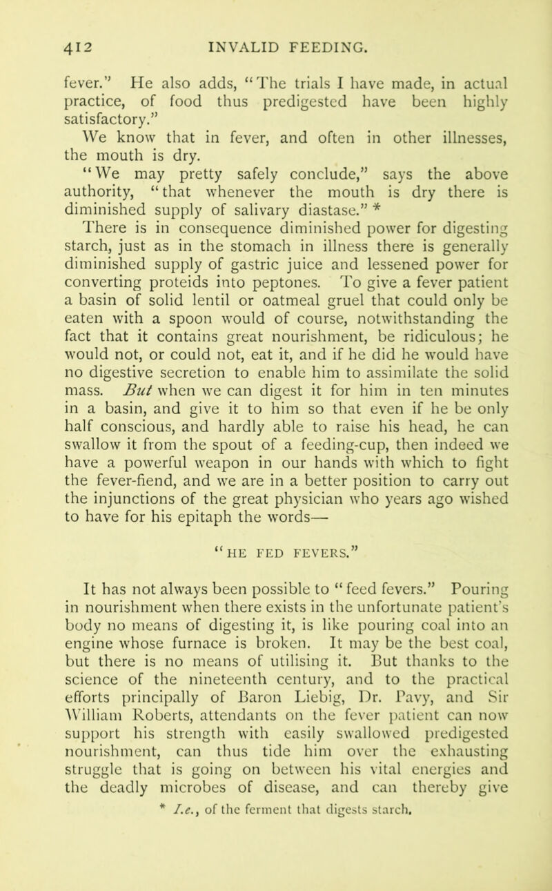 fever.” He also adds, “The trials I have made, in actual practice, of food thus predigested have been highly satisfactory.” We know that in fever, and often in other illnesses, the mouth is dry. “We may pretty safely conclude,” says the above authority, “ that whenever the mouth is dry there is diminished supply of salivary diastase.” * There is in consequence diminished power for digesting starch, just as in the stomach in illness there is generally diminished supply of gastric juice and lessened power for converting proteids into peptones. To give a fever patient a basin of solid lentil or oatmeal gruel that could only be eaten with a spoon would of course, notwithstanding the fact that it contains great nourishment, be ridiculous; he would not, or could not, eat it, and if he did he would have no digestive secretion to enable him to assimilate the solid mass. But when we can digest it for him in ten minutes in a basin, and give it to him so that even if he be only half conscious, and hardly able to raise his head, he can swallow it from the spout of a feeding-cup, then indeed we have a powerful weapon in our hands with which to fight the fever-fiend, and we are in a better position to carry out the injunctions of the great physician who years ago wished to have for his epitaph the words— “he fed fevers.” It has not always been possible to “ feed fevers.” Pouring in nourishment when there exists in the unfortunate patient’s body no means of digesting it, is like pouring coal into an engine whose furnace is broken. It may be the best coal, but there is no means of utilising it. But thanks to the science of the nineteenth century, and to the practical efforts principally of Baron Liebig, Dr. Pavy, and Sir William Roberts, attendants on the fever patient can now support his strength with easily swallowed predigested nourishment, can thus tide him over the exhausting struggle that is going on between his vital energies and the deadly microbes of disease, and can thereby give * /.£., of the ferment that digests starch.