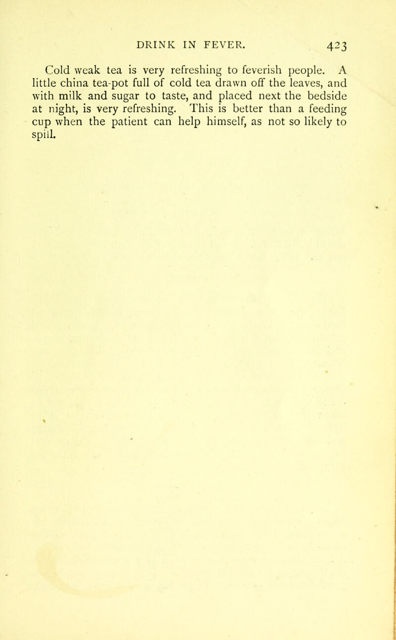 Cold weak tea is very refreshing to feverish people. A little china tea-pot full of cold tea drawn off the leaves, and with milk and sugar to taste, and placed next the bedside at night, is very refreshing. This is better than a feeding cup when the patient can help himself, as not so likely to spill.