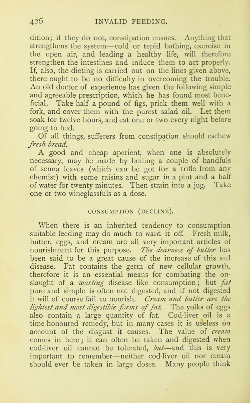 dition; if they do not, constipation ensues. Anything that strengthens the system—cold or tepid bathing, exercise in the open air, and leading a healthy life, will therefore strengthen the intestines and induce them to act properly. If, also, the dieting is carried out on the lines given above, there ought to be no difficulty in overcoming the trouble. An old doctor of experience has given the following simple and agreeable prescription, which he has found most bene- ficial. Take half a pound of figs, prick them well with a fork, and cover them with the purest salad oil. Let them soak for twelve hours, and eat one or two every night before going to bed. Of all things, sufferers from constipation should eschew fresh bread. A good and cheap aperient, when one is absolutely necessary, may be made by boiling a couple of handfuls of senna leaves (which can be got for a trifle from any chemist) with some raisins and sugar in a pint and a half of water for twenty minutes. Then strain into a jug. Take one or two wineglassfuls as a dose. CONSUMPTION (decline). When there is an inherited tendency to consumption suitable feeding may do much to ward it off. Fresh milk, butter, eggs, and cream are all very important articles of nourishment for this purpose. The dearness of butter has been said to be a great cause of the increase of this sad disease. Fat contains the germ of new cellular growth, therefore it is an essential means for combating the on- slaught of a wasting disease like consumption; but fat pure and simple is often not digested, and if not digested it will of course fail to nourish. Cream and butter are the lightest and most digestible forms of fat. The yolks of eggs also contain a large quantity of fat. Cod-liver oil is a time-honoured remedy, but in many cases it is useless on account of the disgust it causes. The value of cream comes in here; it can often be taken and digested when cod-liver oil cannot be tolerated, but—and this is very important to remember—neither cod liver oil nor cream should ever be taken in large doses. Many people think