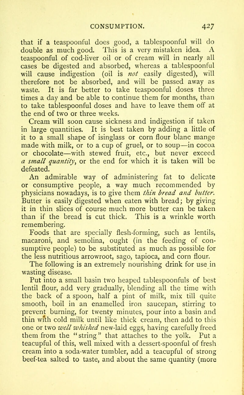 that if a teaspoonful does good, a tablespoonful will do double as much good. This is a very mistaken idea. A teaspoonful of cod-liver oil or of cream will in nearly all cases be digested and absorbed, whereas a tablespoonful will cause indigestion (oil is not easily digested), will therefore not be absorbed, and will be passed away as waste. It is far better to take teaspoonful doses three times a day and be able to continue them for months, than to take tablespoonful doses and have to leave them off at the end of two or three weeks. Cream will soon cause sickness and indigestion if taken in large quantities. It is best taken by adding a little of it to a small shape of isinglass or corn flour blanc mange made with milk, or to a cup of gruel, or to soup—in cocoa or chocolate—with stewed fruit, etc., but never exceed a small quantity, or the end for which it is taken will be defeated. An admirable way of administering fat to delicate or consumptive people, a way much recommended by physicians nowadays, is to give them thin bread and butter. Butter is easily digested when eaten with bread; by giving it in thin slices of course much more butter can be taken than if the bread is cut thick. This is a wrinkle worth remembering. Foods that are specially flesh-forming, such as lentils, macaroni, and semolina, ought (in the feeding of con- sumptive people) to be substituted as much as possible for the less nutritious arrowroot, sago, tapioca, and corn flour. The following is an extremely nourishing drink for use in wasting disease. Put into a small basin two heaped tablespoonfuls of best lentil flour, add very gradually, blending all the time with the back of a spoon, half a pint of milk, mix till quite smooth, boil in an enamelled iron saucepan, stirring to prevent burning, for twenty minutes, pour into a basin and thin with cold milk until like thick cream, then add to this one or two well whisked new-laid eggs, having carefully freed them from the “ string ” that attaches to the yolk. Put a teacupful of this, well mixed with a dessert-spoonful of fresh cream into a soda-water tumbler, add a teacupful of strong beef-tea salted to taste, and about the same quantity (more