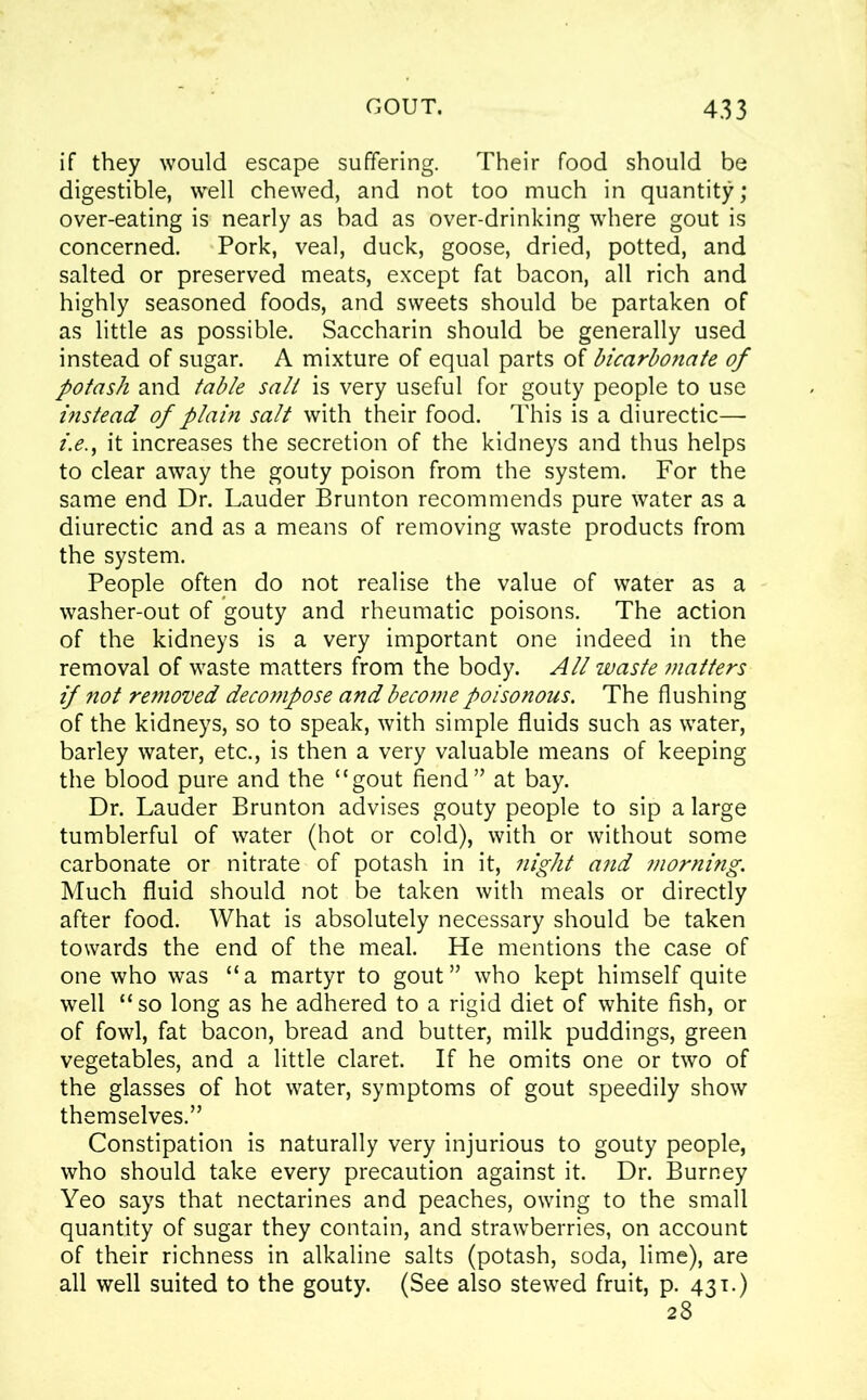 if they would escape suffering. Their food should be digestible, well chewed, and not too much in quantity; over-eating is nearly as bad as over-drinking where gout is concerned. Pork, veal, duck, goose, dried, potted, and salted or preserved meats, except fat bacon, all rich and highly seasoned foods, and sweets should be partaken of as little as possible. Saccharin should be generally used instead of sugar. A mixture of equal parts of bicarbonate of potash and table salt is very useful for gouty people to use instead of plain salt with their food. This is a diurectic— i.e., it increases the secretion of the kidneys and thus helps to clear away the gouty poison from the system. For the same end Dr. Lauder Brunton recommends pure water as a diurectic and as a means of removing waste products from the system. People often do not realise the value of water as a washer-out of gouty and rheumatic poisons. The action of the kidneys is a very important one indeed in the removal of waste matters from the body. All waste matters if not removed decompose and become poisonous. The flushing of the kidneys, so to speak, with simple fluids such as water, barley water, etc., is then a very valuable means of keeping the blood pure and the “gout fiend” at bay. Dr. Lauder Brunton advises gouty people to sip a large tumblerful of water (hot or cold), with or without some carbonate or nitrate of potash in it, night and morning. Much fluid should not be taken with meals or directly after food. What is absolutely necessary should be taken towards the end of the meal. He mentions the case of one who was “a martyr to gout” who kept himself quite well “ so long as he adhered to a rigid diet of white fish, or of fowl, fat bacon, bread and butter, milk puddings, green vegetables, and a little claret. If he omits one or two of the glasses of hot water, symptoms of gout speedily show themselves.” Constipation is naturally very injurious to gouty people, who should take every precaution against it. Dr. Burney Yeo says that nectarines and peaches, owing to the small quantity of sugar they contain, and strawberries, on account of their richness in alkaline salts (potash, soda, lime), are all well suited to the gouty. (See also stewed fruit, p. 431.) 28