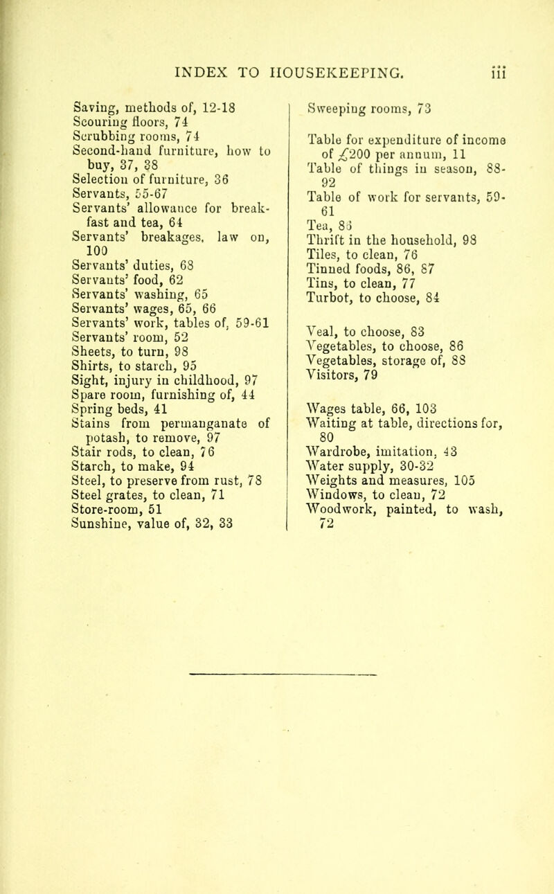 Saving, methods of, 12-18 Scouring floors, 74 Scrubbing rooms, 74 Second-hand furniture, how to buy, 37, 38 Selection of furniture, 36 Servants, 55-67 Servants’ allowance for break- fast and tea, 64 Servants’ breakages, law on, 100 Servants’ duties, 68 Servants’ food, 62 Servants’ washing, 65 Servants’ wages, 65, 66 Servants’ work, tables of, 59-61 Servants’ room, 52 Sheets, to turn, 98 Shirts, to starch, 95 Sight, injury in childhood, 97 Spare room, furnishing of, 44 Spring beds, 41 Stains from permanganate of potash, to remove, 97 Stair rods, to clean, 76 Starch, to make, 94 Steel, to preserve from rust, 78 Steel grates, to clean, 71 Store-room, 51 Sunshine, value of, 32, 33 Sweeping rooms, 73 Table for expenditure of income of ^200 per annum, 11 Table of things in season, 88- 92 Table of work for servants, 59- 61 Tea, 86 Thrift in the household, 98 Tiles, to clean, 76 Tinned foods, 86, 87 Tins, to clean, 77 Turbot, to choose, 84 Veal, to choose, 83 Vegetables, to choose, 86 Vegetables, storage of, 88 Visitors, 79 Wages table, 66, 103 Waiting at table, directions for, 80 Wardrobe, imitation, 43 Water supply, 30-32 Weights and measures, 105 Windows, to clean, 72 Woodwork, painted, to wash, 72