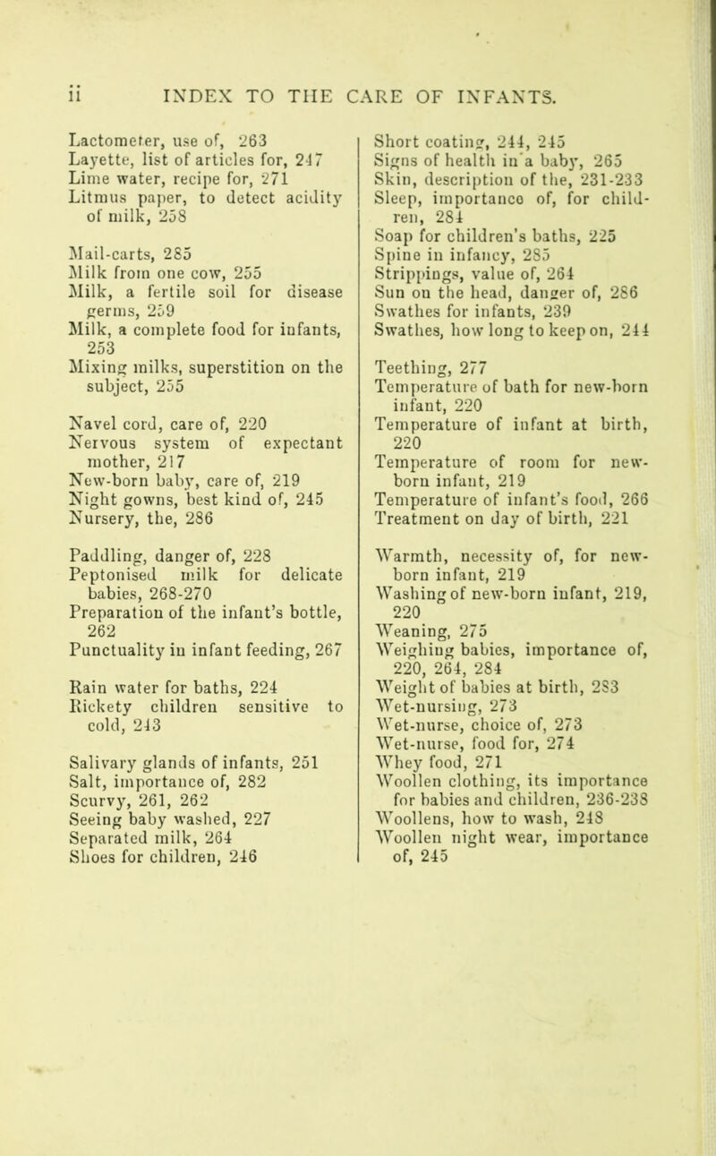 Lactometer, use of, 263 Layette, list of articles for, 247 Lime water, recipe for, 271 Litmus paper, to detect acidity of milk, 258 Mail-carts, 285 Milk from one cow, 255 Milk, a fertile soil for disease germs, 259 Milk, a complete food for iufants, 253 Mixing milks, superstition on the subject, 255 Navel cord, care of, 220 Nervous system of expectant mother, 217 New-born baby, care of, 219 Night gowns, best kind of, 245 Nursery, the, 286 Paddling, danger of, 228 Peptonised milk for delicate babies, 268-270 Preparation of the infant’s bottle, 262 Punctuality in infant feeding, 267 Rain water for baths, 224 Rickety children sensitive to cold, 243 Salivary glands of infants, 251 Salt, importance of, 282 Scurvy, 261, 262 Seeing baby washed, 227 Separated milk, 264 Short coating, 244, 245 Signs of health in’a baby, 265 Skin, description of the, 231-233 Sleep, importance of, for child- ren, 284 Soap for children’s baths, 225 Spine in infancy, 285 Strippings, value of, 264 Sun on the head, danger of, 286 Swathes for infants, 239 Swathes, how long to keep on, 244 Teething, 277 Temperature, of bath for new-born infant, 220 Temperature of infant at birth, 220 Temperature of room for new- born infant, 219 Temperature of infant’s food, 266 Treatment on day of birth, 221 Warmth, necessity of, for new- born infant, 219 Washing of new-born infant, 219, 220 Weaning, 275 Weighing babies, importance of, 220, 264, 284 Weight of babies at birth, 2S3 Wet-nursing, 273 Wet-nurse, choice of, 273 Wet-nurse, food for, 274 Whey food, 271 Woollen clothing, its importance for babies and children, 236-238 Woollens, how to wash, 248 Woollen night wear, importance