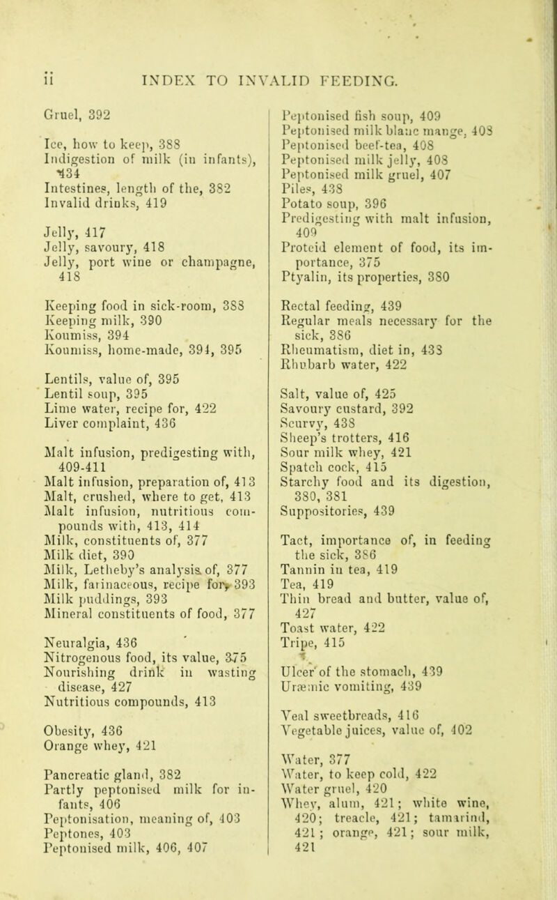 Gruel, 392 Ice, how to keep, 388 Indigestion of milk (in infants), -434 Intestines, length of the, 382 Invalid drinks, 419 Jelly, 417 Jelly, savoury, 418 Jelly, port wine or champagne, 418 Keeping food in sick-room, 383 Keeping milk, 390 Koumiss, 394 Koumiss, home-made, 394, 395 Lentils, value of, 395 Lentil soup, 395 Lime water, recipe for, 422 Liver complaint, 436 Malt infusion, predigesting with, 409-411 Malt infusion, preparation of, 413 Malt, crushed, where to get, 413 Malt infusion, nutritious com- pounds with, 413, 414 Milk, constituents of, 377 Milk diet, 390 Milk, Letheby’s analysis, of, 377 Milk, farinaceous, recipe foi>393 Milk puddings, 393 Mineral constituents of food, 377 Neuralgia, 436 Nitrogenous food, its value, 375 Nourishing drink in wasting disease, 427 Nutritious compounds, 413 Obesity, 436 Orange whey, 421 Pancreatic gland, 382 Partly peptonised milk for in- fants, 406 Peptonisation, meaning of, 403 Peptones, 403 Peptonised milk, 406, 407 I Peptonised fish soup, 409 Peptonised milkblaac mange, 403 Peptonised beef-tea, 408 Peptonised milk jelly, 408 Peptonised milk gruel, 407 Piles, 438 Potato soup, 396 Predigesting with malt infusion, 409 Protcid element of food, its im- portance, 375 Ptyalin, its properties, 380 Rectal feeding, 439 Regular meals necessary for the sick, 386 Rheumatism, diet in, 43S Rhubarb water, 422 Salt, value of, 425 Savoury custard, 392 Scurvy, 438 Sheep’s trotters, 416 Sour milk whey, 421 Spatch cock, 415 Starchy food and its digestion, 380, 381 Suppositories, 439 Tact, importance of, in feeding the sick, 386 Tannin in tea, 419 Tea, 419 Thin bread and butter, value of, 427 Toast water, 422 Tripe, 415 * Ulcer'of the stomach, 439 Uraemic vomiting, 439 Veal sweetbreads, 416 Vegetable juices, value of, 402 Water, 377 Water, to keep cold, 422 Water gruel, 420 Whey, alum, 421; white wine, 420; treacle, 421; tamarind, 42 L; orange, 421; sour milk, 421