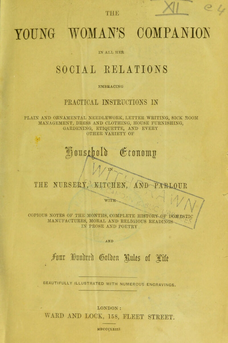 YOUNG WOMAN’S COMPANION IN AI.L It EH SOCIAL RELATIONS EMBRACING PRACTICAL INSTRUCTIONS IN PLAIN AND ORNAMENTAL NEEDLEWORK, LETTER WRITING, SICK ROOM MANAGEMENT, DRESS AND CLOTHING, HOUSE FURNISHING, GARDENING, ETIQUETTE, AND EVERY OTHER VARIETY OF /otir lunifrri (Mton mgw\t$ of gffiie BEAUTIFULLY ILLUSTRATED WITH NUMEROUS ENGRAVINGS. LONDON : WARD AND LOCK, 158, FLEET STREET. MDCCCLXIII