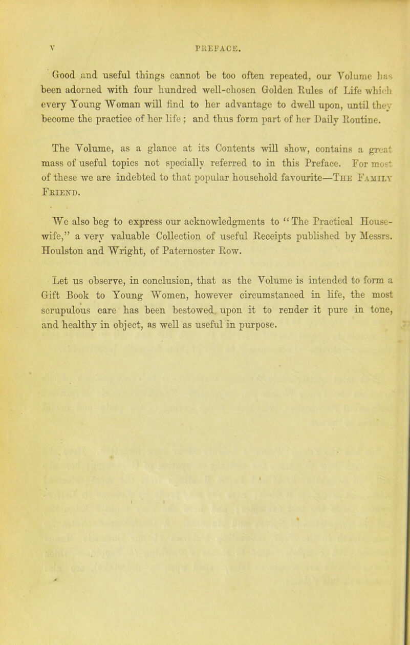 PREFACE. V Good and useful things cannot be too often repeated, our Volume )ms been adorned with four hundred well-chosen Golden Rules of Life which every Young Woman will find to her advantage to dwell upon, until they become the practice of her life ; and thus form part of her Daily Routine. The Volume, as a glance at its Contents will show, contains a great mass of useful topics not specially referred to in this Preface. For most of these we are indebted to that popular household favourite—The Family Fmexd. We also beg to express our acknowledgments to “The Practical House- wife,” a very valuable Collection of useful Receipts published by Messrs. Houlston and Wright, of Paternoster Row. Let us observe, in conclusion, that as the Volume is intended to form a Gift Book to Young Women, however circumstanced in life, the most scrupulous care has been bestowed upon it to render it pure in tone, and healthy in object, as well as useful in purpose.