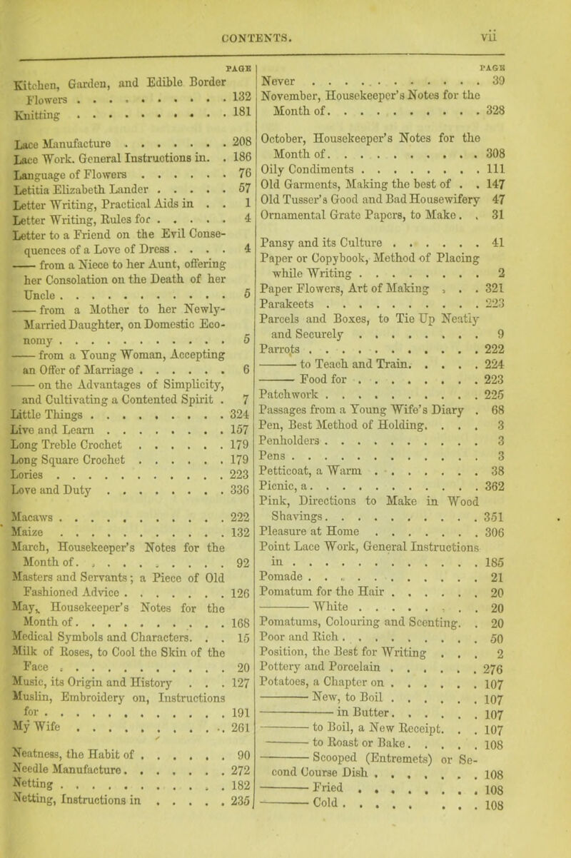 PAGE Kitchen, Garden, and Edible Border Flowers 132 Knitting 181 Lace Manufacture 208 Lace Work. General Instructions in. . 186 Language of Flowers 76 Letitia Elizabeth Lander 57 Letter Writing, Practical Aids in . . 1 Letter Writing, Rules for 4 Letter to a Friend on the Evil Conse- quences of a Love of Dress .... 4 from a Niece to her Aunt, offering her Consolation on the Death of her Uncle 5 from a Mother to her Newly- Married Daughter, on Domestic Eco- nomy 5 from a Young Woman, Accepting an Offer of Marriage 6 on the Advantages of Simplicity, and Cultivating a Contented Spirit . 7 Little Things 324 Live and Learn 157 Long Treble Crochet 179 Long Square Crochet 179 Lories 223 Love and Duty 336 Macaws 222 Maize 132 March, Housekeeper’s Notes for the Month of.......... 92 Masters and Servants; a Piece of Old Fashioned Advice 126 May,. Housekeeper’s Notes for the Month of 1G8 Medical Symbols and Characters. . . 16 Milk of Roses, to Cool the Skin of the Face 20 Music, its Origin and History . . . 127 Muslin, Embroidery on, Instructions for 191 My Wife ..261 ✓ Neatness, the Habit of 90 Needle Manufacture 272 Netting 182 Netting, Instructions in 235 PAGE Never 39 November, Housekeeper’s Notes for the Month of 328 October, Housekeeper’s Notes for the Month of 308 Oily Condiments Ill Old Garments, Making the best of . . 147 Old Tusser’s Good and Bad Housewifery 47 Ornamental Grate Papers, to Make. . 31 Pansy and its Culture 41 Paper or Copybook, Method of Placing while Writing 2 Paper Flowers, Art of Making , . . 321 Parakeets 223 Parcels and Boxes, to Tic Up Neatly and Securely 9 Parrojts 222 to Teach and Train 224 Food for 223 Patchwork 225 Passages from a Young Wife’s Diary . 68 Pen, Best Method of Holding. ... 3 Penholders 3 Pens 3 Petticoat, a Warm 38 Picnic, a 362 Pink, Directions to Make in Wood Shavings 351 Pleasure at Home 306 Point Lace Work, General Instructions in 185 Pomade . . 21 Pomatum for the Hair 20 White . . 20 Pomatums, Colouring and Scenting. . 20 Poor and Rich ......... 50 Position, the Best for Writing ... 2 Pottery and Porcelain 276 Potatoes, a Chapter on 107 New, to Boil 107 in Butter 107 to Boil, a New Receipt. . . 107 to Roast or Bake 108 Scooped (Entremets) or Se- cond Course Dish 108 Fried 108 Cold 108