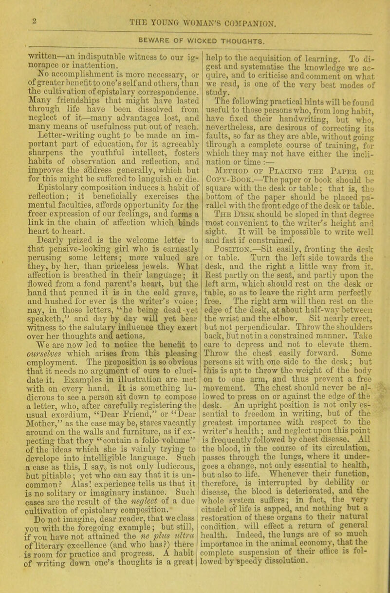 BEWARE OF WICKED THOUGHTS. written—an indisputable witness to our ig- norance or inattention. No accomplishment is more necessary, or of greater benefit to one’sself and others, than the cultivation of epistolary correspondence. Many friendships that might have lasted through life have been dissolved from neglect of it—many advantages lost, and many means of usefulness put out of reach. Letter-writing ought to be made an im- portant part of education^ for it agreeably sharpens the youthful intellect, fosters habits of observation and reflection, and improves the address generally, which but for this might be suffered to languish or die. Epistolary composition induces a habit of reflection; it beneficially exercises the mental faculties, affords opportunity for the freer expression of our feelings, and forms a link in the chain of affection which binds heart to heart. Dearly prized is the welcome letter to that pensive-looking girl who is earnestly perusing some letters; more valued are they, by her, than priceless jewels. What affection is breathed in their language; it flowed from a fond parent’s heart, but the hand that penned it is in the cold grave, and hushed for ever is the writer’s voice; nay, in those letters, “he being dead yet speaketh,” and day by day will yet bear witness to the salutary influence they exert over her thoughts and actions, We are now led to notice the benefit to ourselves which arises from this pleasing employment. The proposition is so obvious that it needs no argument of ours to eluci- date it. Examples in illustration are met with on every hand. It is something lu- dicrous to see a person sit down tp compose j a letter, who, after carefully registering the [ usual exordium, “Dear Friend,” or “Dear Mother,” as the case maybe, stares vacantly around on the walls and furniture, as if ex- pecting that they “contain a folio volume” of the ideas which she is vainly trying to develope into intelligible language. Such a case as this, I sayr is not only ludicrous, but pitiable; yet who can say that it is un- common ? Alas! experience tells us that it is no solitary or imaginary instance. Such cases arc the result of the neglect of a due cultivation of epistolary composition. Do not imagine, dear reader, that we class you with the foregoing example; but still, if you have not attained the ne plus ultra of literary excellence (and who has ?) there is room for practice and progress. _ A habit of wilting down one’s thoughts is a great help to the acquisition of learning. To di- gest and systematise the knowledge we ac- quire, and to criticise and comment on what we read, is one of the very best modes of study. The following practical hints will be found useful to those persons who, from long habit, have fixed their handwriting, but who, nevertheless, are desirous of correcting its faults, so far as they are able, without going through a complete course of training, for which they may not have either the incli- nation or time:— Method of Placing the Paper or Copy-Book.—The paper or book should be square with the desk or table ; that is, the bottom of the paper should be placed pa- rallel with the front edge of the desk or table. The Desk should be sloped in that degree most convenient to the writer’s height and sight. It will be impossible to write well and fast if constrained. Position.—Sit easily, fronting the desk or table. Turn the left side towards the desk, and the right a little wajr from it. Rest partly on the seat, and partly upon the left arm, which should rest on the desk or table, so as to leave the right arm perfectly free. The right arm will then rest on the edge of the desk, at about half-way between the wrist and the elbow. Sit nearly erect, but not perpendicular. Throw the shoulders back, but not in a constrained manner. Take care to depress and not to elevate them. Throw the chest easily forward. Some persons sit with one side to the desk; but this is apt to throw the weight of the body on to one arm, and thus prevent a free movement. The chest should never be al- lowed to press on or against the edge of the desk. An upright position is not only es- sential to freedom in writing, but of the greatest importance with respect to the writer’s health; and neglect upon this point is frequently followed by chest disease. All the blood, in the course of its circulation, passes through the lungs, where it under- goes a change, not only essential to health, but also to fife. Whenever their function, therefore, is interrupted by debility or disease, the blood is deteriorated, and the whole system suffers; in fact, the very citadel of life is sapped, and nothing but a restoration of these organs to their natural condition, will effect a return of general health. Indeed, the lungs are of so much importance in the animal economy, that the complete suspension of their office is fol- lowed by speedy dissolution.