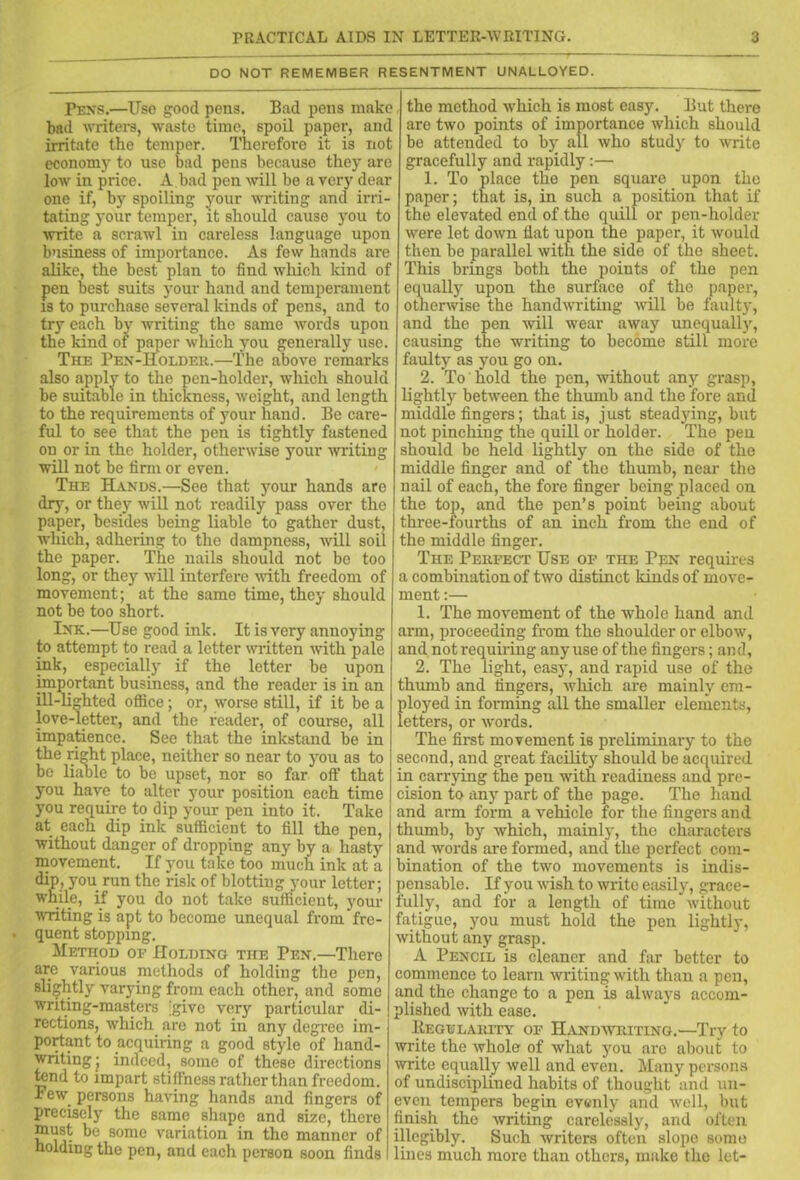 DO NOT REMEMBER RESENTMENT UNALLOYED. Pens.—Use good pons. Bad pens make bad writers, waste time, spoil paper, and irritate the temper. Therefore it is not economy to use bad pens because they are low in price. A.bad pen will be a very dear one if, by spoiling your writing and irri- tating your temper, it should cause you to write a scrawl in careless language upon business of importance. As few hands are alike, the best plan to find which kind of pen best suits your hand and temperament is to purchase several kinds of pens, and to try each by writing the same words upon the kind of paper which you generally use. The Pen-Holder.—The above remarks also apply to the pen-holder, which should be suitable in thickness, weight, and length to the requirements of your hand. Be care- ful to see that the pen is tightly fastened on or in the holder, otherwise your writing will not be firm or even. The Hands.—See that your hands are dry, or they will not readily pass over the paper, besides being liable to gather dust, which, adhering to the dampness, will soil the paper. The nails should not be too long, or they will interfere with freedom of movement; at the same time, they should not be too short. Ink.—Use good ink. It is very annoying to attempt to read a letter written with pale ink, especially if the letter be upon important business, and the reader is in an ill-lighted office; or, worse still, if it be a love-letter, and the reader, of course, all impatience. See that the inkstand be in the right place, neither so near to you as to be liable to be upset, nor so far off that you have to alter your position each time you require to dip your pen into it. Take at each dip ink sufficient to fill the pen, without danger of dropping any by a hasty movement. If you take too much ink at a dip, you run the risk of blottiug your letter; while, if you do not take sufficient, your writing is apt to become unequal from fre- quent stopping. Method of Holding the Pen.—There are various methods of holding the pen, slightly varying from each other, and some writing-masters >ive very particular di- rections, which are not in any degree im- portant to acquiring a good style of hand- writing; indeed, some of these directions tend to impart stiffness rather than freedom. Few. persons having hands and fingers of precisely the same shape and size, there must be some variation in the manner of holding the pen, and each person soon finds the method which is most easy. But there are two points of importance which should be attended to by all who study to write gracefully and rapidly:— 1. To place the pen square upon the paper; that is, in such a position that if the elevated end of the quill or pen-holder were let down flat upon the paper, it would then be parallel with the side of the sheet. This brings both the points of the pen equally upon the surface of the paper, otherwise the handwriting will be faulty, and the pen will wear away unequally, causing the writing to become still more faulty as you go on. 2. To hold the pen, without any grasp, lightly between the thumb and the fore and middle fingers; that is, just steadying, but not pinching the quill or holder. The pen should be held lightly on the side of the middle finger and of the thumb, near the nail of each, the fore finger being placed on the top, and the pen’s point being about three-fourths of an inch from the end of the middle finger. The Perfect Use of the Pen requires a combination of two distinct lands of move- ment :— 1. The movement of the whole hand and arm, proceeding from the shoulder or elbow, and not requiring any use of the fingers; and, 2. The light, easy, and rapid use of the thumb and fingers, which are mainly em- ployed in forming all the smaller elements, letters, or words. The first movement is preliminary to the second, and great facility should be acquired in carrying the pen with readiness and pre- cision to any part of the page. The hand and arm form a vehicle for the fingers and thumb, by which, mainly, the characters and words are formed, and the perfect com- bination of the two movements is indis- pensable. If you wish to write easily, grace- fully, and for a length of time without fatigue, you must hold the pen lightly, without any grasp. A Pencil is cleaner and far better to commence to learn writing with than a pen, and the change to a pen is always accom- plished with ease. Regularity of Handwriting.—Try to write the whole of what you are about to write equally well and even. Many persons of undisciplined habits of thought and un- even tempers begin evenly and well, but finish the writing carelessly, and often illegibly. Such writers often slope some lines much more than others, make the let-