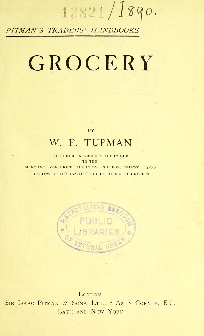 PITMAN'S TRADERS' HANDBOOKS GROCERY BY W. F. TUPMAN LECTURER ON GROCERY TECHNIQUE TO THE MERCHANT VENTURERS’ TECHNICAL COLLEGE, BRISTOL, 1908-9 FELLOW OF THE INSTITUTE OF CERTIFICATED GROCERS London Sir Isaac Pitman & Sons, Ltd., i Amen Corner, E.C. Bath and New York