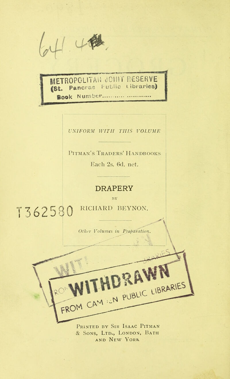 METROPOLI i AN ilOIMT RESERVE (St. Pancras Public Libraries) Book Number UNIFORM WITH THIS VOLUME Pitman’s Traders’ Handbooks Each 2s. 6d. net. 362580 DRAPERY BY RICHARD BEYNON. Other Volumes in Preparation. Printed by Sir Isaac Pitman & Sons, Ltd., London, Bath and New York