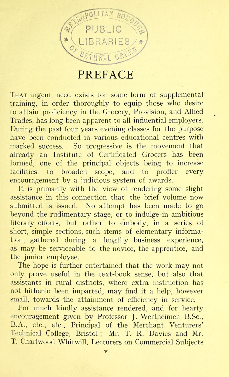 PREFACE That urgent need exists for some form of supplemental training, in order thoroughly to equip those who desire to attain proficiency in the Grocery, Provision, and Allied Trades, has long been apparent to all influential employers. During the past four years evening classes for the purpose have been conducted in various educational centres with marked success. So progressive is the movement that already an Institute of Certificated Grocers has been formed, one of the principal objects being to increase facilities, to broaden scope, and to proffer every encouragement by a judicious system of awards. It is primarily with the view of rendering some slight assistance in this connection that the brief volume now submitted is issued. No attempt has been made to go beyond the rudimentary stage, or to indulge in ambitious literary efforts, but rather to embody, in a series of short, simple sections, such items of elementary informa- tion, gathered during a lengthy business experience, as may be serviceable to the novice, the apprentice, and the junior employee. The hope is further entertained that the work may not only prove useful in the text-book sense, but also that assistants in rural districts, where extra instruction has not hitherto been imparted, may find it a help, however small, towards the attainment of efficiency in service. For much kindly assistance rendered, and for hearty encouragement given by Professor J. Wertheimer, B.Sc., B.A., etc., etc., Principal of the Merchant Venturers’ Technical College, Bristol; Mr. T. R. Davies and Mr. T. Charlwood Whitwill, Lecturers on Commercial Subjects