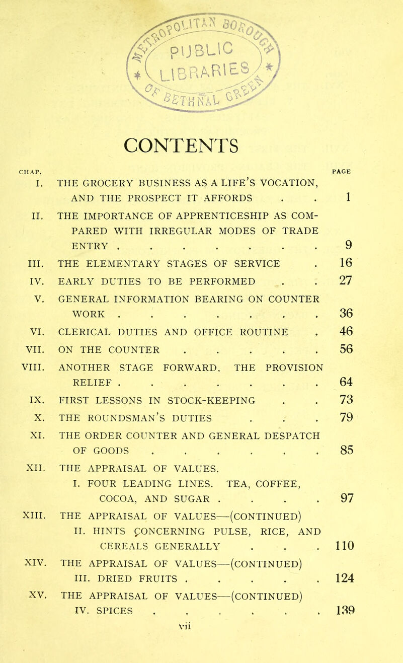 CONTENTS CHAP. PAGE I. THE GROCERY BUSINESS AS A LIFE’S VOCATION, AND THE PROSPECT IT AFFORDS . . 1 II. THE IMPORTANCE OF APPRENTICESHIP AS COM- PARED WITH IRREGULAR MODES OF TRADE ENTRY ....... 9 III. THE ELEMENTARY STAGES OF SERVICE . 16 IV. EARLY DUTIES TO BE PERFORMED . . 27 V. GENERAL INFORMATION BEARING ON COUNTER WORK ....... 36 VI. CLERICAL DUTIES AND OFFICE ROUTINE . 46 VII. ON THE COUNTER ..... 56 VIII. ANOTHER STAGE FORWARD. THE PROVISION RELIEF ....... 64 IX. FIRST LESSONS IN STOCK-KEEPING . . 73 X. THE ROUNDSMAN’S DUTIES ... 79 XI. THE ORDER COUNTER AND GENERAL DESPATCH OF GOODS ...... 85 XII. THE APPRAISAL OF VALUES. I. FOUR LEADING LINES. TEA, COFFEE, COCOA, AND SUGAR .... 97 XIII. THE APPRAISAL OF VALUES—(CONTINUED) II. HINTS CONCERNING PULSE, RICE, AND CEREALS GENERALLY . . .110 XIV. THE APPRAISAL OF VALUES—(CONTINUED) III. DRIED FRUITS ..... 124 XV. THE APPRAISAL OF VALUES—(CONTINUED) IV. SPICES . . . . . 139