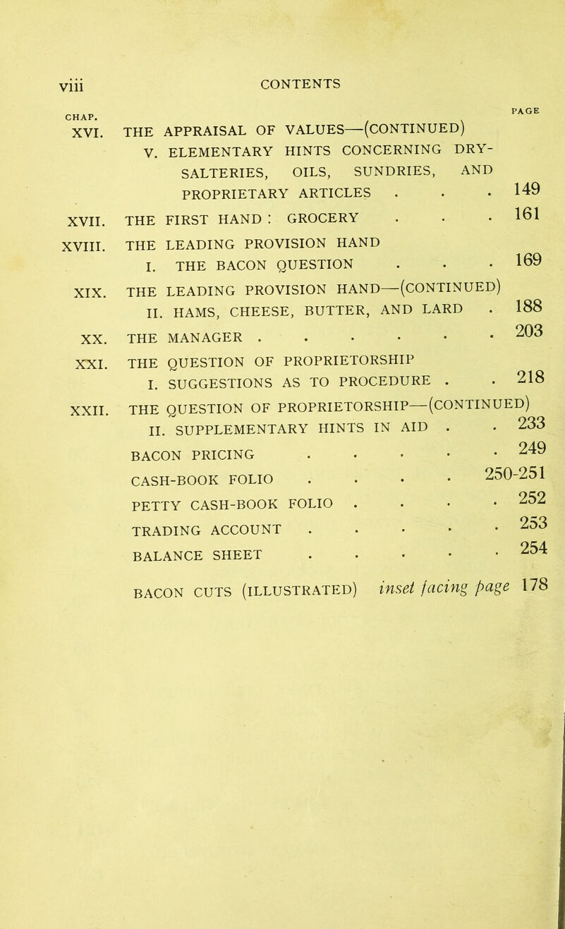 CHAP. XVI. XVII. XVIII. XIX. XX. XXI. XXII. THE APPRAISAL OF VALUES—(CONTINUED) V. ELEMENTARY HINTS CONCERNING DRY- SALTERIES, OILS, SUNDRIES, AND PROPRIETARY ARTICLES THE FIRST HAND : GROCERY PAGE 149 161 THE LEADING PROVISION HAND I. THE BACON QUESTION THE LEADING PROVISION HAND—(CONTINUED) II. HAMS, CHEESE, BUTTER, AND LARD THE MANAGER ..•••• 169 188 203 THE QUESTION OF PROPRIETORSHIP I. SUGGESTIONS AS TO PROCEDURE . . 218 THE QUESTION OF PROPRIETORSHIP—(CONTINUED) II. SUPPLEMENTARY HINTS IN AID . . 233 BACON PRICING . 249 CASH-BOOK FOLIO PETTY CASH-BOOK FOLIO TRADING ACCOUNT BALANCE SHEET 250-251 . 252 . 253 . 254 BACON CUTS (illustrated) inset facing page 178