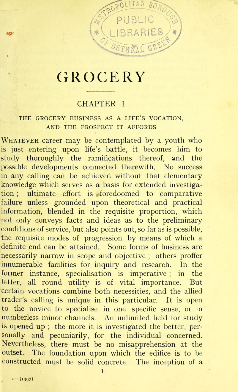 GROCERY CHAPTER I THE GROCERY BUSINESS AS A LIFE’S VOCATION, AND THE PROSPECT IT AFFORDS Whatever career may be contemplated by a youth who is just entering upon life’s battle, it becomes him to study thoroughly the ramifications thereof, and the possible developments connected therewith. No success in any calling can be achieved without that elementary knowledge which serves as a basis for extended investiga- tion ; ultimate effort is ^foredoomed to comparative failure unless grounded upon theoretical and practical information, blended in the requisite proportion, which not only conveys facts and ideas as to the preliminary conditions of service, but also points out, so far as is possible, the requisite modes of progression by means of which a definite end can be attained. Some forms of business are necessarily narrow in scope and objective ; others proffer innumerable facilities for inquiry and research. In the former instance, specialisation is imperative ; in the latter, all round utility is of vital importance. But certain vocations combine both necessities, and the allied trader’s calling is unique in this particular. It is open to the novice to specialise in one specific sense, or in numberless minor channels. An unlimited field for study is opened up ; the more it is investigated the better, per- sonally and pecuniarily, for the individual concerned. Nevertheless, there must be no misapprehension at the outset. The foundation upon which the edifice is to be constructed must be solid concrete. The inception of a l 1—(1397)