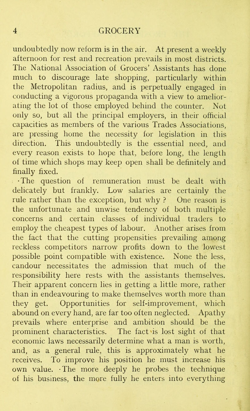 undoubtedly now reform is in the air. At present a weekly afternoon for rest and recreation prevails in most districts. The National Association of Grocers’ Assistants has done much to discourage late shopping, particularly within the Metropolitan radius, and is perpetually engaged in conducting a vigorous propaganda with a view to amelior- ating the lot of those employed behind the counter. Not only so, but all the principal employers, in their official capacities as members of the various Trades Associations, are pressing home the necessity for legislation in this direction. This undoubtedly is the essential need, and every reason exists to hope that, before long, the length of time which shops may keep open shall be definitely and finally fixed. •The question of remuneration must be dealt with delicately but frankly. Low salaries are certainly the rule rather than the exception, but why ? One reason is the unfortunate and unwise tendency of both multiple concerns and certain classes of individual traders to employ the cheapest types of labour. Another arises from the fact that the cutting propensities prevailing among reckless competitors narrow profits down to the lowest possible point compatible with existence. None the less, candour necessitates the admission that much of the responsibility here rests with the assistants themselves. Their apparent concern lies in getting a little more, rather than in endeavouring to make themselves worth more than they get. Opportunities for self-improvement, which abound on every hand, are far too often neglected. Apathy prevails where enterprise and ambition should be the prominent characteristics. The fact'is lost sight of that economic laws necessarily determine what a man is worth, and, as a general rule, this is approximately what he receives. To improve his position he must increase his own value. -The more deeply he probes the technique of his business, the more fully he enters into everything