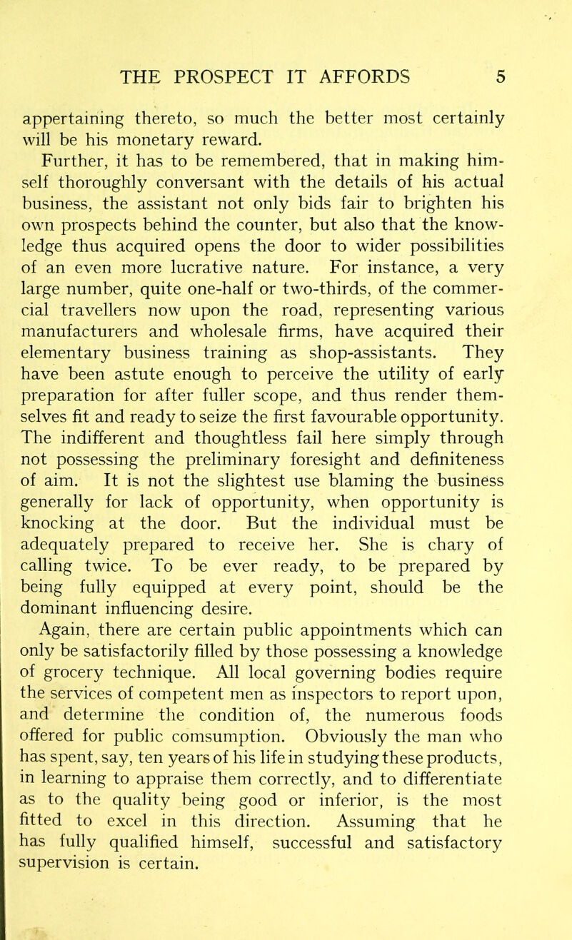 appertaining thereto, so much the better most certainly will be his monetary reward. Further, it has to be remembered, that in making him- self thoroughly conversant with the details of his actual business, the assistant not only bids fair to brighten his own prospects behind the counter, but also that the know- ledge thus acquired opens the door to wider possibilities of an even more lucrative nature. For instance, a very large number, quite one-half or two-thirds, of the commer- cial travellers now upon the road, representing various manufacturers and wholesale firms, have acquired their elementary business training as shop-assistants. They have been astute enough to perceive the utility of early preparation for after fuller scope, and thus render them- selves fit and ready to seize the first favourable opportunity. The indifferent and thoughtless fail here simply through not possessing the preliminary foresight and definiteness of aim. It is not the slightest use blaming the business generally for lack of opportunity, when opportunity is knocking at the door. But the individual must be adequately prepared to receive her. She is chary of calling twice. To be ever ready, to be prepared by being fully equipped at every point, should be the dominant influencing desire. Again, there are certain public appointments which can only be satisfactorily filled by those possessing a knowledge of grocery technique. All local governing bodies require the services of competent men as inspectors to report upon, and determine the condition of, the numerous foods offered for public comsumption. Obviously the man who has spent, say, ten years of his life in studying these products, in learning to appraise them correctly, and to differentiate as to the quality being good or inferior, is the most fitted to excel in this direction. Assuming that he has fully qualified himself, successful and satisfactory supervision is certain.