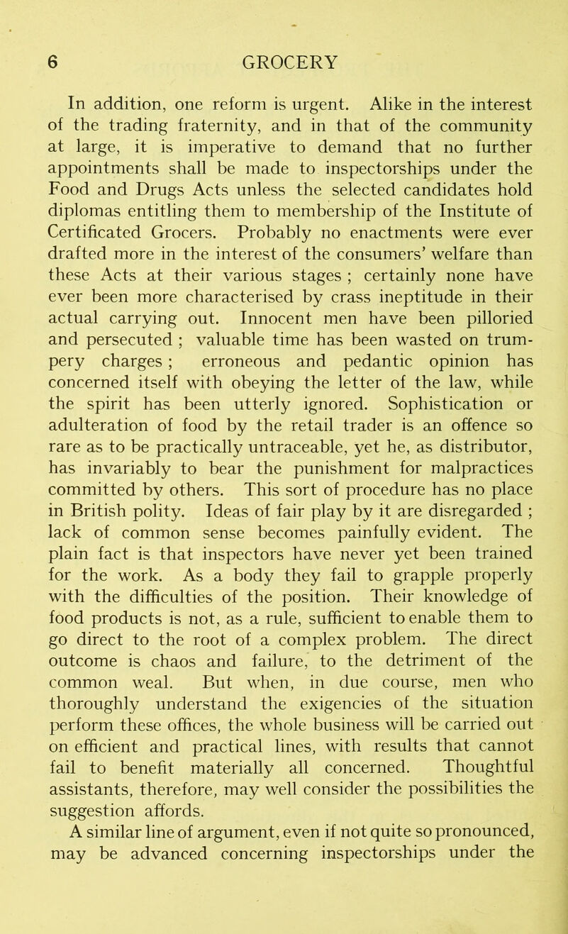 In addition, one reform is urgent. Alike in the interest of the trading fraternity, and in that of the community at large, it is imperative to demand that no further appointments shall be made to inspectorships under the Food and Drugs Acts unless the selected candidates hold diplomas entitling them to membership of the Institute of Certificated Grocers. Probably no enactments were ever drafted more in the interest of the consumers’ welfare than these Acts at their various stages ; certainly none have ever been more characterised by crass ineptitude in their actual carrying out. Innocent men have been pilloried and persecuted ; valuable time has been wasted on trum- pery charges ; erroneous and pedantic opinion has concerned itself with obeying the letter of the law, while the spirit has been utterly ignored. Sophistication or adulteration of food by the retail trader is an offence so rare as to be practically untraceable, yet he, as distributor, has invariably to bear the punishment for malpractices committed by others. This sort of procedure has no place in British polity. Ideas of fair play by it are disregarded ; lack of common sense becomes painfully evident. The plain fact is that inspectors have never yet been trained for the work. As a body they fail to grapple properly with the difficulties of the position. Their knowledge of food products is not, as a rule, sufficient to enable them to go direct to the root of a complex problem. The direct outcome is chaos and failure, to the detriment of the common weal. But when, in due course, men who thoroughly understand the exigencies of the situation perform these offices, the whole business will be carried out on efficient and practical lines, with results that cannot fail to benefit materially all concerned. Thoughtful assistants, therefore, may well consider the possibilities the suggestion affords. A similar line of argument, even if not quite so pronounced, may be advanced concerning inspectorships under the
