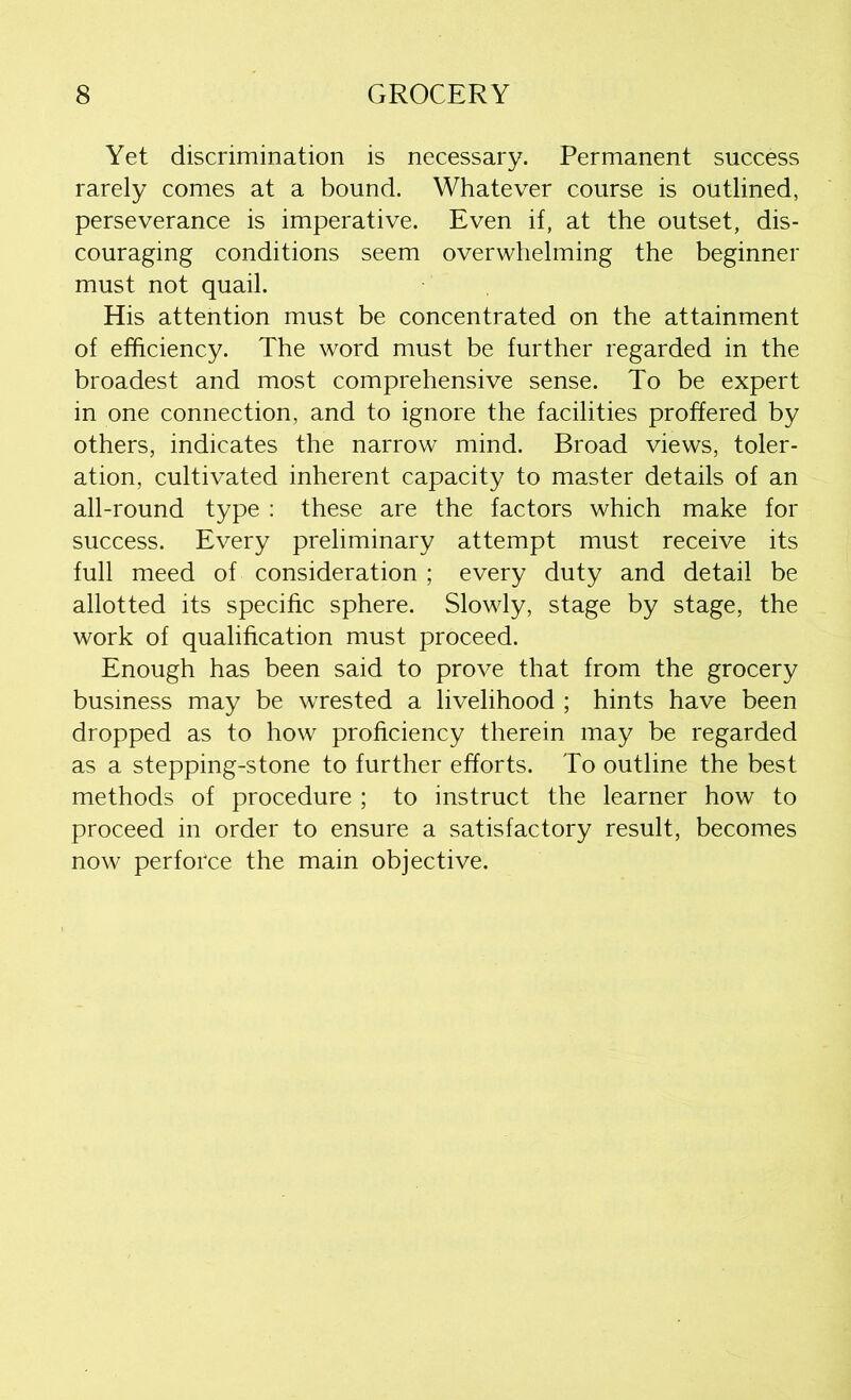 Yet discrimination is necessary. Permanent success rarely comes at a bound. Whatever course is outlined, perseverance is imperative. Even if, at the outset, dis- couraging conditions seem overwhelming the beginner must not quail. His attention must be concentrated on the attainment of efficiency. The word must be further regarded in the broadest and most comprehensive sense. To be expert in one connection, and to ignore the facilities proffered by others, indicates the narrow mind. Broad views, toler- ation, cultivated inherent capacity to master details of an all-round type : these are the factors which make for success. Every preliminary attempt must receive its full meed of consideration ; every duty and detail be allotted its specific sphere. Slowly, stage by stage, the work of qualification must proceed. Enough has been said to prove that from the grocery business may be wrested a livelihood ; hints have been dropped as to how proficiency therein may be regarded as a stepping-stone to further efforts. To outline the best methods of procedure ; to instruct the learner how to proceed in order to ensure a satisfactory result, becomes now perforce the main objective.