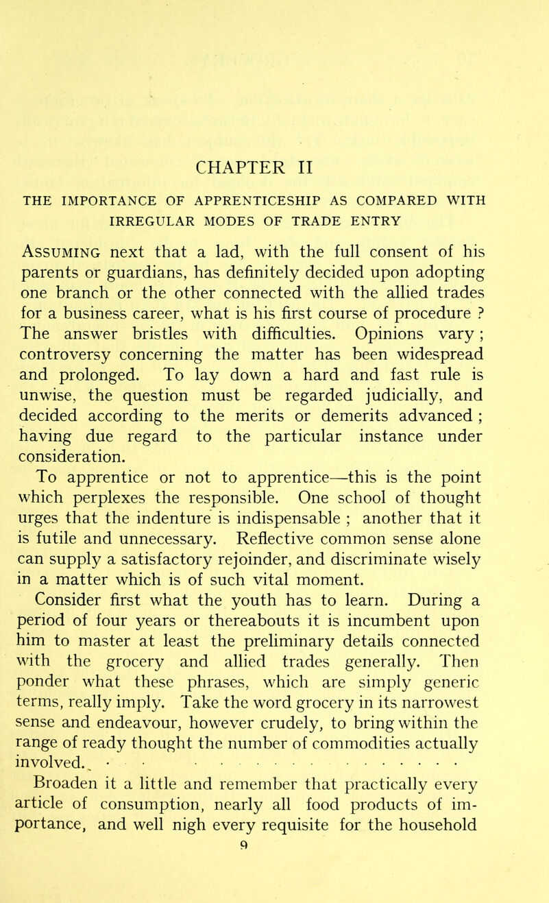 CHAPTER II THE IMPORTANCE OF APPRENTICESHIP AS COMPARED WITH IRREGULAR MODES OF TRADE ENTRY Assuming next that a lad, with the full consent of his parents or guardians, has definitely decided upon adopting one branch or the other connected with the allied trades for a business career, what is his first course of procedure ? The answer bristles with difficulties. Opinions vary; controversy concerning the matter has been widespread and prolonged. To lay down a hard and fast rule is unwise, the question must be regarded judicially, and decided according to the merits or demerits advanced ; having due regard to the particular instance under consideration. To apprentice or not to apprentice—this is the point which perplexes the responsible. One school of thought urges that the indenture is indispensable ; another that it is futile and unnecessary. Reflective common sense alone can supply a satisfactory rejoinder, and discriminate wisely in a matter which is of such vital moment. Consider first what the youth has to learn. During a period of four years or thereabouts it is incumbent upon him to master at least the preliminary details connected with the grocery and allied trades generally. Then ponder what these phrases, which are simply generic terms, really imply. Take the word grocery in its narrowest sense and endeavour, however crudely, to bring within the range of ready thought the number of commodities actually involved.^ • • Broaden it a little and remember that practically every article of consumption, nearly all food products of im- portance, and well nigh every requisite for the household