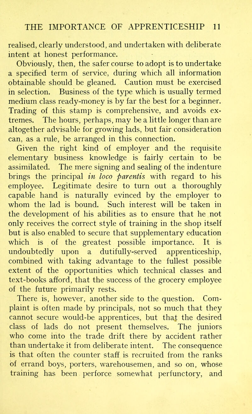realised, clearly understood, and undertaken with deliberate intent at honest performance. Obviously, then, the safer course to adopt is to undertake a specified term of service, during which all information obtainable should be gleaned. Caution must be exercised in selection. Business of the type which is usually termed medium class ready-money is by far the best for a beginner. Trading of this stamp is comprehensive, and avoids ex- tremes. The hours, perhaps, may be a little longer than are altogether advisable for growing lads, but fair consideration can, as a rule, be arranged in this connection. Given the right kind of employer and the requisite elementary business knowledge is fairly certain to be assimilated. The mere signing and sealing of the indenture brings the principal in loco parentis with regard to his employee. Legitimate desire to turn out a thoroughly capable hand is naturally evinced by the employer to whom the lad is bound. Such interest will be taken in the development of his abilities as to ensure that he not only receives the correct style of training in the shop itself but is also enabled to secure that supplementary education which is of the greatest possible importance. It is undoubtedly upon a dutifully-served apprenticeship, combined with taking advantage to the fullest possible extent of the opportunities which technical classes and text-books afford, that the success of the grocery employee of the future primarily rests. There is, however, another side to the question. Com- plaint is often made by principals, not so much that they cannot secure would-be apprentices, but tha£ the desired class of lads do not present themselves. The juniors who come into the trade drift there by accident rather than undertake it from deliberate intent. The consequence is that often the counter staff is recruited from the ranks of errand boys, porters, warehousemen, and so on, whose training has been perforce somewhat perfunctory, and