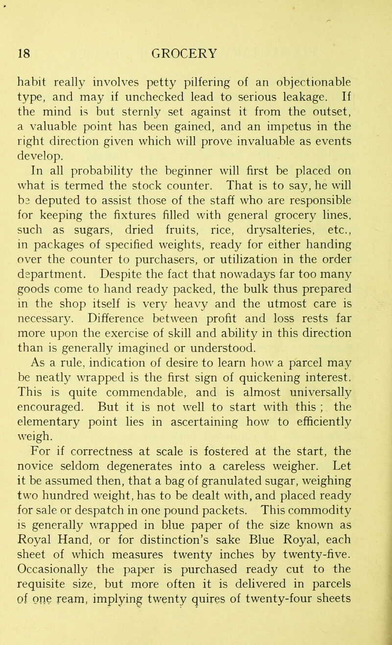 habit really involves petty pilfering of an objectionable type, and may if unchecked lead to serious leakage. If the mind is but sternly set against it from the outset, a valuable point has been gained, and an impetus in the right direction given which will prove invaluable as events develop. In all probability the beginner will first be placed on what is termed the stock counter. That is to say, he will be deputed to assist those of the staff who are responsible for keeping the fixtures filled with general grocery lines, such as sugars, dried fruits, rice, drysalteries, etc., in packages of specified weights, ready for either handing over the counter to purchasers, or utilization in the order department. Despite the fact that nowadays far too many goods come to hand ready packed, the bulk thus prepared in the shop itself is very heavy and the utmost care is necessary. Difference between profit and loss rests far more upon the exercise of skill and ability in this direction than is generally imagined or understood. As a rule, indication of desire to learn how a parcel may be neatly wrapped is the first sign of quickening interest. This is quite commendable, and is almost universally encouraged. But it is not well to start with this ; the elementary point lies in ascertaining how to efficiently weigh. For if correctness at scale is fostered at the start, the novice seldom degenerates into a careless weigher. Let it be assumed then, that a bag of granulated sugar, weighing two hundred weight, has to be dealt with, and placed ready for sale or despatch in one pound packets. This commodity is generally wrapped in blue paper of the size known as Royal Hand, or for distinction’s sake Blue Royal, each sheet of which measures twenty inches by twenty-five. Occasionally the paper is purchased ready cut to the requisite size, but more often it is delivered in parcels of one ream, implying twenty quires of twenty-four sheets