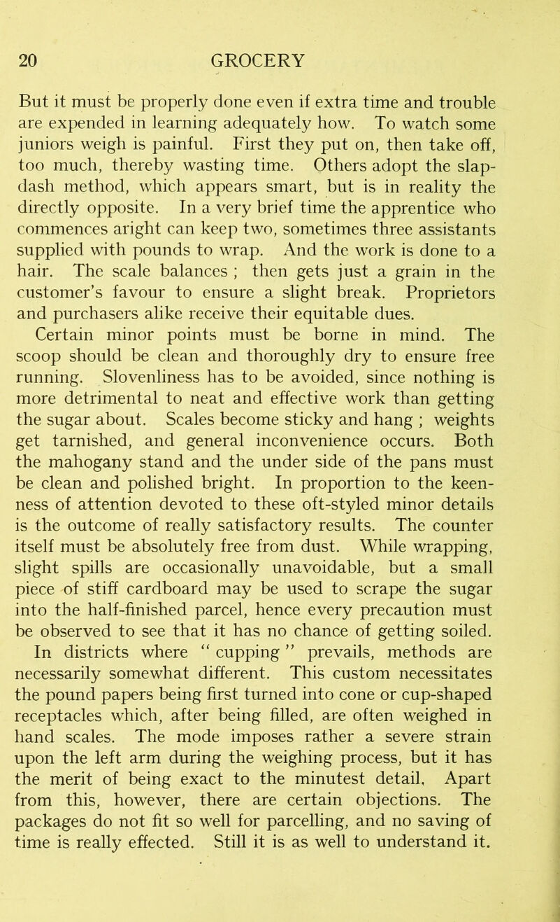 But it must be properly done even if extra time and trouble are expended in learning adequately how. To watch some juniors weigh is painful. First they put on, then take off, too much, thereby wasting time. Others adopt the slap- dash method, which appears smart, but is in reality the directly opposite. In a very brief time the apprentice who commences aright can keep two, sometimes three assistants supplied with pounds to wrap. And the work is done to a hair. The scale balances ; then gets just a grain in the customer’s favour to ensure a slight break. Proprietors and purchasers alike receive their equitable dues. Certain minor points must be borne in mind. The scoop should be clean and thoroughly dry to ensure free running. Slovenliness has to be avoided, since nothing is more detrimental to neat and effective work than getting the sugar about. Scales become sticky and hang ; weights get tarnished, and general inconvenience occurs. Both the mahogany stand and the under side of the pans must be clean and polished bright. In proportion to the keen- ness of attention devoted to these oft-styled minor details is the outcome of really satisfactory results. The counter itself must be absolutely free from dust. While wrapping, slight spills are occasionally unavoidable, but a small piece of stiff cardboard may be used to scrape the sugar into the half-finished parcel, hence every precaution must be observed to see that it has no chance of getting soiled. In districts where “ cupping ” prevails, methods are necessarily somewhat different. This custom necessitates the pound papers being first turned into cone or cup-shaped receptacles which, after being filled, are often weighed in hand scales. The mode imposes rather a severe strain upon the left arm during the weighing process, but it has the merit of being exact to the minutest detail, Apart from this, however, there are certain objections. The packages do not fit so well for parcelling, and no saving of time is really effected. Still it is as well to understand it.