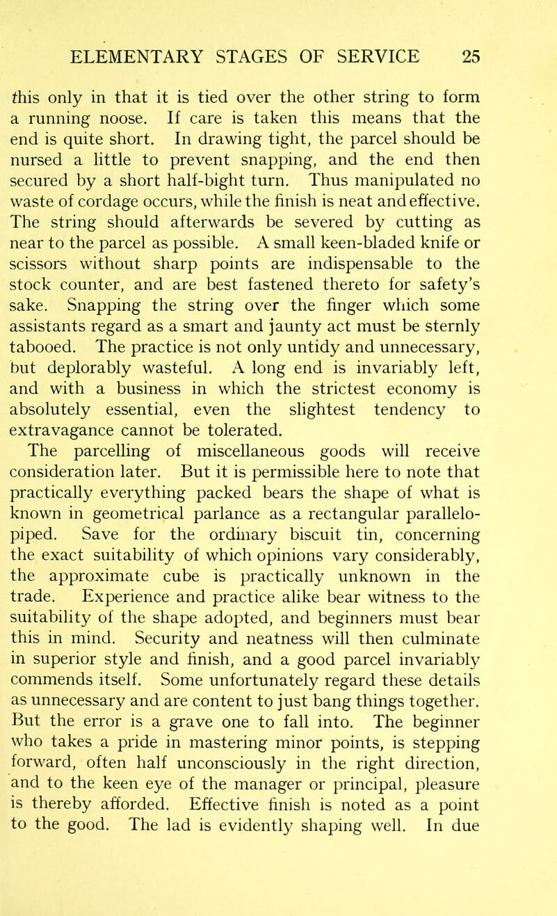 this only in that it is tied over the other string to form a running noose. If care is taken this means that the end is quite short. In drawing tight, the parcel should be nursed a little to prevent snapping, and the end then secured by a short half-bight turn. Thus manipulated no waste of cordage occurs, while the finish is neat and effective. The string should afterwards be severed by cutting as near to the parcel as possible. A small keen-bladed knife or scissors without sharp points are indispensable to the stock counter, and are best fastened thereto for safety’s sake. Snapping the string over the finger which some assistants regard as a smart and jaunty act must be sternly tabooed. The practice is not only untidy and unnecessary, but deplorably wasteful. A long end is invariably left, and with a business in which the strictest economy is absolutely essential, even the slightest tendency to extravagance cannot be tolerated. The parcelling of miscellaneous goods will receive consideration later. But it is permissible here to note that practically everything packed bears the shape of what is known in geometrical parlance as a rectangular parallelo- piped. Save for the ordinary biscuit tin, concerning the exact suitability of which opinions vary considerably, the approximate cube is practically unknown in the trade. Experience and practice alike bear witness to the suitability of the shape adopted, and beginners must bear this in mind. Security and neatness will then culminate in superior style and finish, and a good parcel invariably commends itself. Some unfortunately regard these details as unnecessary and are content to just bang things together. But the error is a grave one to fall into. The beginner who takes a pride in mastering minor points, is stepping forward, often half unconsciously in the right direction, and to the keen eye of the manager or principal, pleasure is thereby afforded. Effective finish is noted as a point to the good. The lad is evidently shaping well. In due