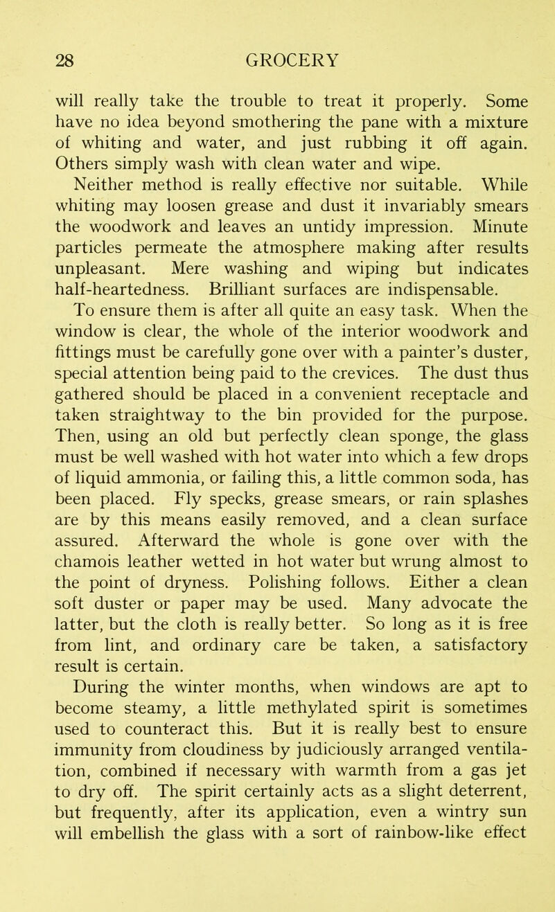 will really take the trouble to treat it properly. Some have no idea beyond smothering the pane with a mixture of whiting and water, and just rubbing it off again. Others simply wash with clean water and wipe. Neither method is really effective nor suitable. While whiting may loosen grease and dust it invariably smears the woodwork and leaves an untidy impression. Minute particles permeate the atmosphere making after results unpleasant. Mere washing and wiping but indicates half-heartedness. Brilliant surfaces are indispensable. To ensure them is after all quite an easy task. When the window is clear, the whole of the interior woodwork and fittings must be carefully gone over with a painter’s duster, special attention being paid to the crevices. The dust thus gathered should be placed in a convenient receptacle and taken straightway to the bin provided for the purpose. Then, using an old but perfectly clean sponge, the glass must be well washed with hot water into which a few drops of liquid ammonia, or failing this, a little common soda, has been placed. Fly specks, grease smears, or rain splashes are by this means easily removed, and a clean surface assured. Afterward the whole is gone over with the chamois leather wetted in hot water but wrung almost to the point of dryness. Polishing follows. Either a clean soft duster or paper may be used. Many advocate the latter, but the cloth is really better. So long as it is free from lint, and ordinary care be taken, a satisfactory result is certain. During the winter months, when windows are apt to become steamy, a little methylated spirit is sometimes used to counteract this. But it is really best to ensure immunity from cloudiness by judiciously arranged ventila- tion, combined if necessary with warmth from a gas jet to dry off. The spirit certainly acts as a slight deterrent, but frequently, after its application, even a wintry sun will embellish the glass with a sort of rainbow-like effect