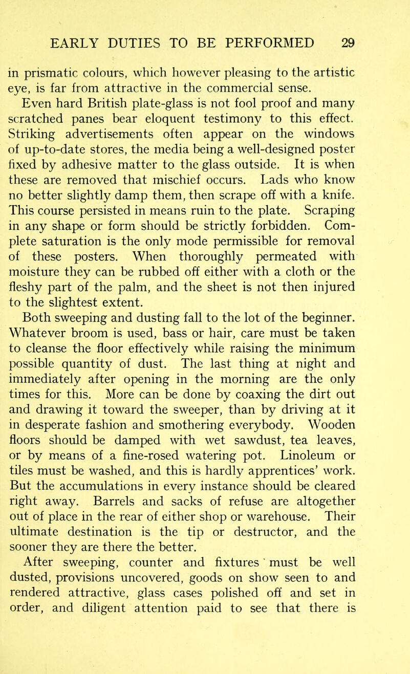 in prismatic colours, which however pleasing to the artistic eye, is far from attractive in the commercial sense. Even hard British plate-glass is not fool proof and many scratched panes bear eloquent testimony to this effect. Striking advertisements often appear on the windows of up-to-date stores, the media being a well-designed poster fixed by adhesive matter to the glass outside. It is when these are removed that mischief occurs. Lads who know no better slightly damp them, then scrape off with a knife. This course persisted in means ruin to the plate. Scraping in any shape or form should be strictly forbidden. Com- plete saturation is the only mode permissible for removal of these posters. When thoroughly permeated with moisture they can be rubbed off either with a cloth or the fleshy part of the palm, and the sheet is not then injured to the slightest extent. Both sweeping and dusting fall to the lot of the beginner. Whatever broom is used, bass or hair, care must be taken to cleanse the floor effectively while raising the minimum possible quantity of dust. The last thing at night and immediately after opening in the morning are the only times for this. More can be done by coaxing the dirt out and drawing it toward the sweeper, than by driving at it in desperate fashion and smothering everybody. Wooden floors should be damped with wet sawdust, tea leaves, or by means of a fine-rosed watering pot. Linoleum or tiles must be washed, and this is hardly apprentices’ work. But the accumulations in every instance should be cleared right away. Barrels and sacks of refuse are altogether out of place in the rear of either shop or warehouse. Their ultimate destination is the tip or destructor, and the sooner they are there the better. After sweeping, counter and fixtures' must be well dusted, provisions uncovered, goods on show seen to and rendered attractive, glass cases polished off and set in order, and diligent attention paid to see that there is