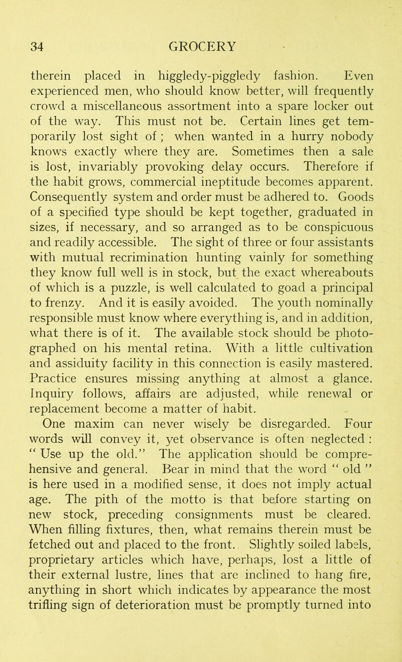 therein placed in higgledy-piggledy fashion. Even experienced men, who should know better, will frequently crowd a miscellaneous assortment into a spare locker out of the way. This must not be. Certain lines get tem- porarily lost sight of ; when wanted in a hurry nobody knows exactly where they are. Sometimes then a sale is lost, invariably provoking delay occurs. Therefore if the habit grows, commercial ineptitude becomes apparent. Consequently system and order must be adhered to. Goods of a specified type should be kept together, graduated in sizes, if necessary, and so arranged as to be conspicuous and readily accessible. The sight of three or four assistants with mutual recrimination hunting vainly for something they know full well is in stock, but the exact whereabouts of which is a puzzle, is well calculated to goad a principal to frenzy. And it is easily avoided. The youth nominally responsible must know where everything is, and in addition, what there is of it. The available stock should be photo- graphed on his mental retina. With a little cultivation and assiduity facility in this connection is easily mastered. Practice ensures missing anything at almost a glance. Inquiry follows, affairs are adjusted, while renewal or replacement become a matter of habit. One maxim can never wisely be disregarded. Four words will convey it, yet observance is often neglected : “ Use up the old.” The application should be compre- hensive and general. Bear in mind that the word “ old ” is here used in a modified sense, it does not imply actual age. The pith of the motto is that before starting on new stock, preceding consignments must be cleared. When filling fixtures, then, what remains therein must be fetched out and placed to the front. Slightly soiled labels, proprietary articles which have, perhaps, lost a little of their external lustre, lines that are inclined to hang fire, anything in short which indicates by appearance the most trifling sign of deterioration must be promptly turned into