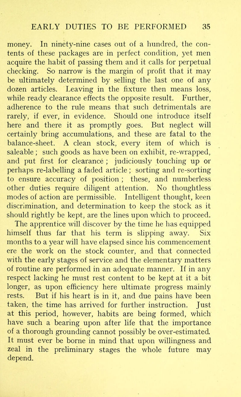 money. In ninety-nine cases out of a hundred, the con- tents of these packages are in perfect condition, yet men acquire the habit of passing them and it calls for perpetual checking. So narrow is the margin of profit that it may be ultimately determined by selling the last one of any dozen articles. Leaving in the fixture then means loss, while ready clearance effects the opposite result. Further, adherence to the rule means that such detrimentals are rarely, if ever, in evidence. Should one introduce itself here and there it as promptly goes. But neglect will certainly bring accumulations, and these are fatal to the balance-sheet. A clean stock, every item of which is saleable ; such goods as have been on exhibit, re-wrapped, and put first for clearance ; judiciously touching up or perhaps re-labelling a faded article ; sorting and re-sorting to ensure accuracy of position ; these, and numberless other duties require diligent attention. No thoughtless modes of action are permissible. Intelligent thought, keen discrimination, and determination to keep the stock as it should rightly be kept, are the lines upon which to proceed. The apprentice will discover by the time he has equipped himself thus far that his term is slipping away. Six months to a year will have elapsed since his commencement ere the work on the stock counter, and that connected with the early stages of service and the elementary matters of routine are performed in an adequate manner. If in any respect lacking he must rest content to be kept at it a bit longer, as upon efficiency here ultimate progress mainly rests. But if his heart is in it, and due pains have been taken, the time has arrived for further instruction. Just at this period, however, habits are being formed, which have such a bearing upon after life that the importance of a thorough grounding cannot possibly be over-estimated It must ever be borne in mind that upon willingness and zeal in the preliminary stages the whole future may depend.