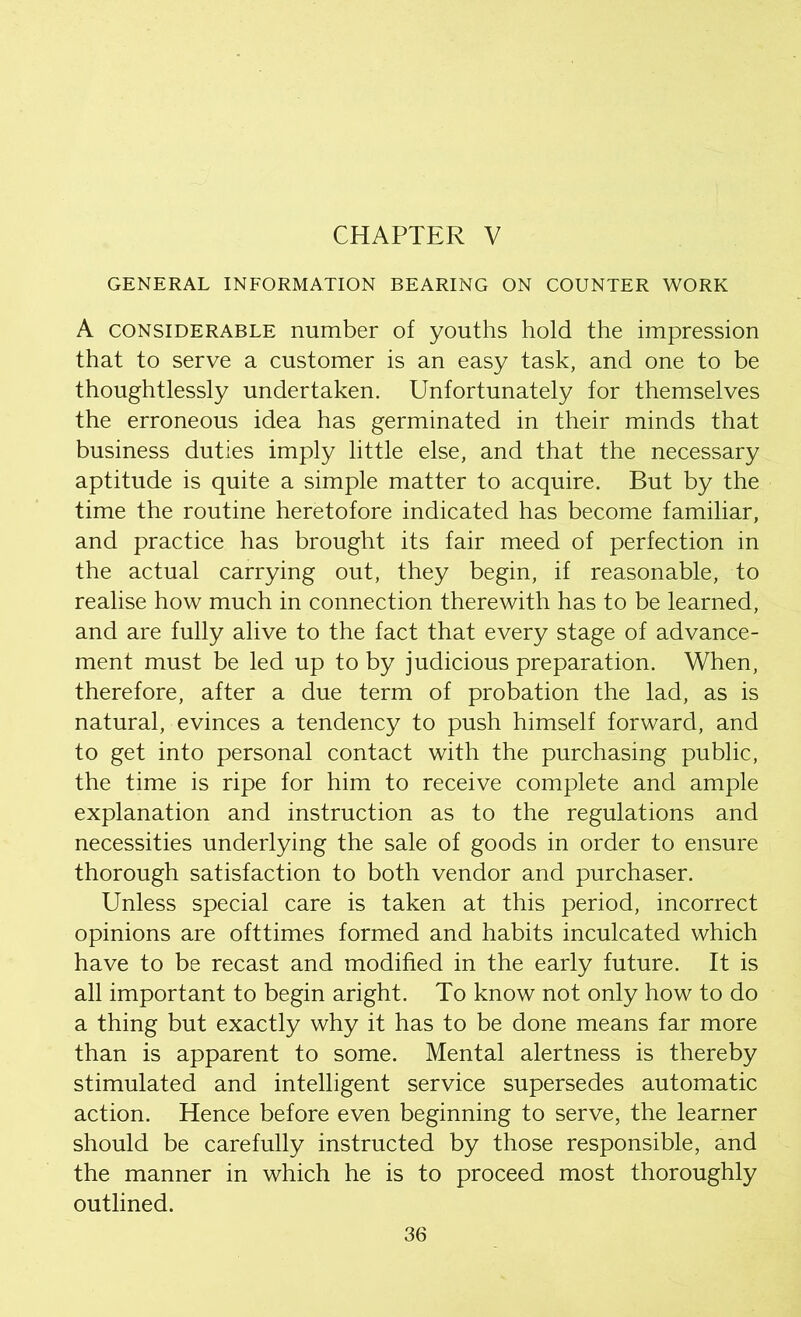 CHAPTER V GENERAL INFORMATION BEARING ON COUNTER WORK A considerable number of youths hold the impression that to serve a customer is an easy task, and one to be thoughtlessly undertaken. Unfortunately for themselves the erroneous idea has germinated in their minds that business duties imply little else, and that the necessary aptitude is quite a simple matter to acquire. But by the time the routine heretofore indicated has become familiar, and practice has brought its fair meed of perfection in the actual carrying out, they begin, if reasonable, to realise how much in connection therewith has to be learned, and are fully alive to the fact that every stage of advance- ment must be led up to by judicious preparation. When, therefore, after a due term of probation the lad, as is natural, evinces a tendency to push himself forward, and to get into personal contact with the purchasing public, the time is ripe for him to receive complete and ample explanation and instruction as to the regulations and necessities underlying the sale of goods in order to ensure thorough satisfaction to both vendor and purchaser. Unless special care is taken at this period, incorrect opinions are ofttimes formed and habits inculcated which have to be recast and modified in the early future. It is all important to begin aright. To know not only how to do a thing but exactly why it has to be done means far more than is apparent to some. Mental alertness is thereby stimulated and intelligent service supersedes automatic action. Hence before even beginning to serve, the learner should be carefully instructed by those responsible, and the manner in which he is to proceed most thoroughly outlined.