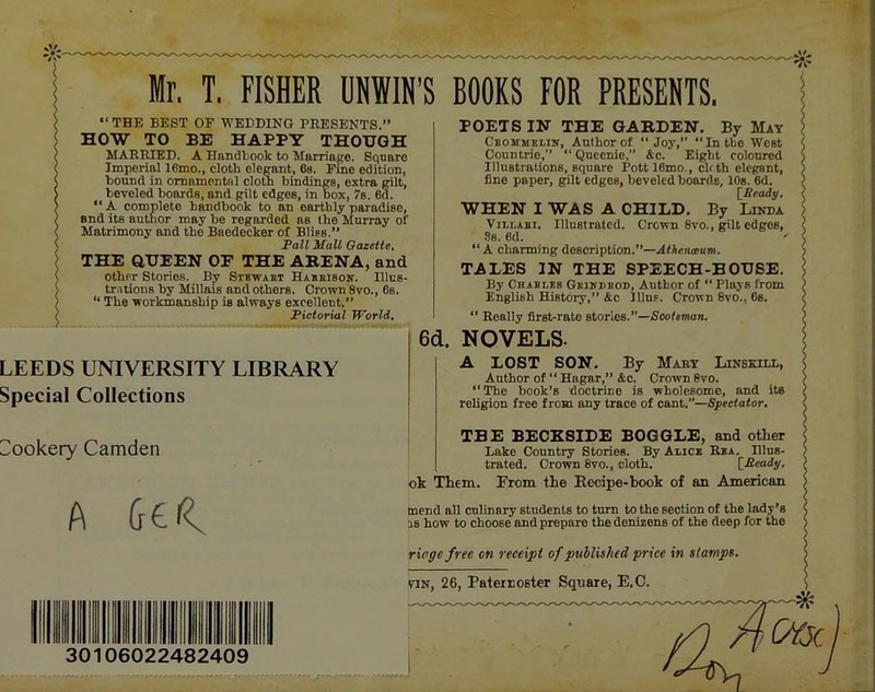 POETS IN THE GABDEN. By May Cbommelin, Author of “Joy,” “In the West Countrie,” “ Qucenie, &c. Eight coloured Illustrations, square Pottl6mo., eUth elegant, fine paper, gilt edges, beveled boards, 10s. 6d. rReady. I' HOW TO BE HAPPY THOUGH MAERIKD. A Handbook to Marriage. Square Imperial 16mo., cloth elegant, 6s. Fme edition, bound in ornamental cloth bindings, extra gilt, beveled boards, and gilt edges, in box, 7s. 6d. “ A complete handbook to an earthly paradise, and its autlior may be regarded as the Murray of Matrimony and the Baedecker of Bliss.” Pall Mall Oazeite, \ THE GUEEN OF THE ABENA, and ( other Stories. By Stbwabt Habbisoic. Illus- > tr.itions by Millais and others. Crown 8vo., 6s. ^ “ The workmanship is always excellent,” < Pictorial World. LEEDS UNIVERSITY LIBRARY Special Collections WHEN I WAS A CHILD. By Linda ViLi.ABi. Illustrated. Crown 8vo., gilt edges, .Ss. 6d. “A charming description.”—A<Aen®«»i. TALES IN THE SPEECH-HOUSE. By Chablbs GBiKDBon, Author of “ Plays from English History,” &c lllus. Crown 8vo., 6s. “ Really first-rate stories.’’—iSco/sman. 6d. NOVELS. A LOST SON. By Mart Linbkxll, Author of “ Hagar,” &c. Crown 8vo. “The book’s doctrine is wholesome, and its religion free from any trace of cant.”—Spectator, Cookery Camden A 30106022482409 THE BECKSIDE BOGGLE, and other Lake Country Stories. By Alice Rea. Illus- trated. Crown 8vo., cloth. [Ready, ok Them. From the Eecipe-book of an American mend all culinary students to turn to the section of the lady’s as how to choose and prepare the denizens of the deep for the rioge free on receipt of published price in stamps. TIN, 26, Paternoster Square, E.C.