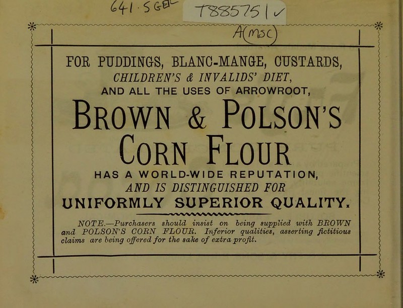 TS3575I^ 7?(^'c) ( FOR PUDDINGS, BLANO-MANGE, CUSTARDS, CHILDREN’S d INVALIDS’ DIET, AND ALL THE USES OF ARROWROOT, Brown & Polson’s Corn Flour HAS A WORLD-WIDE REPUTATION, AND IS DISTINGUISHED FOR UNIFORMLY SUPERIOR QUALITY. NOTE.—Pwchasers should insist on being supplied with BROWN and POLSON'S CORN FLOUR. Inferior qualities, asserting fictitious claims cure being offered for the saJce of extra profit.