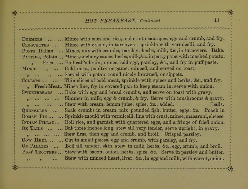 Dormers Mince with suet and rice, make into sausages, egg and crumb, and fry. Croquettes ... Mince with cream, in turnovers, sprinkle with vermiceUi, and fry. Puffs, Itahan ... Mince, mix with crumbs, parsley, herbs, milk, &c., in turnovers. Bake. Patties, Potato... Mince,anchovy sauce, herb8,milk,&c.,in patty pans,with mashed potato. „ Fried ... Boil calfs brain, mince, add egg, parsley, &c., and fry in puff paste. Minoe Cold meat, poultry or game, minced, and served on toast. ,, Served with potato round nicely browned, or sippets. CoLLOPS Thin slices of cold meat, sprinkle with spices and herbs, &c., and fry. ,, Fresh Meat.. Mince fine, fry in covered pan to keep steam in, serve with onion. Sweetbreads ... Bake with egg and bread crumbs, and serve on toast with gravy. ,, Simmer in milk, egg & crumb, & fry. Serve with mushrooms & gravy. ,, Stew with cream, lemon juice, spice, &c., added. [balls. Quenelles ... Soak crumbs in cream, mix pounded fish, butter, eggs, &c. Poach in Eoman Pie Sprinkle mould with vermicelli, line with crust, mince, macaroni, cheese, Indian Pillau... Boil rice, and garnish with quartered eggs, and a fringe of fried onion. Ox Tails Cut three inches long, stew till very tender, serve upright, in gravy. ,, Stew first, then egg and crumb, and broil. Crisped parsley. Cow Heel Cut in small pieces, egg and crumb, with parsley, and fry. Ox Palates ... Boil till tender, skin, stew in milk, herbs, &c,, egg, crumb, and broil. Pigs’ Trotters ... Stew with bacon, onion, herbs, spice, &c. Serve in parsley and butter. ,, ,, ... Stew with minced heart, liver, &c., in egg and milk, with carrot, onion.