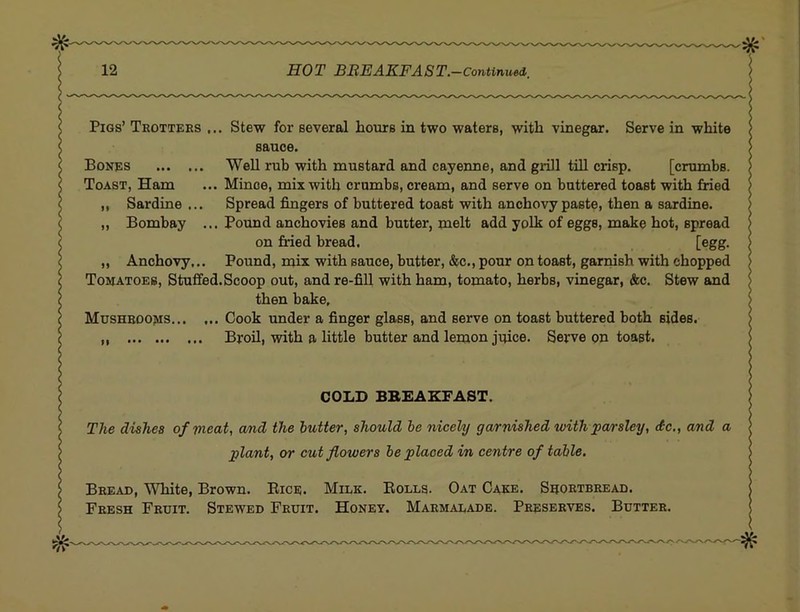 Pigs’ Trotters ... Stew for several hours in two waters, with vinegar. Serve in white sauce. Bones Well rub with mustard and cayenne, and grill till crisp. [crumbs. Toast, Ham ... Mince, mix with crumbs, cream, and serve on buttered toast with fried ,, Sardine ... Spread fingers of buttered toast with anchovy paste, then a sardine. „ Bombay ... Pound anchovies and butter, melt add yolk of eggs, make hot, spread on fried bread. [egg- „ Anchovy,.. Pound, mix with sauce, butter, &c., pour on toast, garnish with chopped Tomatoes, Stuffed. Scoop out, and re-fill with ham, tomato, herbs, vinegar, &c. Stew and then bake. Mushrooms Cook under a finger glass, and serve on toast buttered both sides. Broil, with a little butter and lemon juice. Serve on toast. COLD BBEAKFAST. The dishes of meat, cmd the butter, should he nicely garnished with parsley, do., and a plant, or cut flowers be placed in centre of table. Bread, White, Brown, Bice. Milk. Bolls. Oat Cake. Srortbread. Fresh Fruit. Stewed Fruit. Honey. Marmalade. Preserves. Butter.