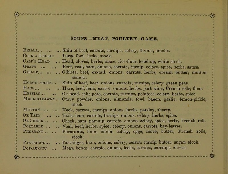 SOUPS—MEAT, POULTRY, GAME. BriIiLA.., ... ... Shin of beef, carrots, turnips, celery, thyme, oniolist Cock-a-Leekie Large fowl, leeks, stock. Calf’s Head ... Head, cloves, herbs, mace, rice-flour, ketchup, white stocki Gravy Beef, veal, ham, onions, carrots, turnip, celery, spice, herbs, sauce. Giblet Giblets, beef, ox-tail, onions, carrots, herbs, cream, butter, mutton shanks. HoDGE-poDciE... Shin of beef, beer, onions, carrots, turnips, celery, green peas. Hare Hare, beef, ham, carrot, onions, herbs, port wine, French roUs, flour. Hessian Ox head, spht peas, carrots, turnips, potatoes, celery, herbs, spice. Mulligatawny ... Curry powder, onions, almonds, fowl, bacon, garlic, lemon-piokle, stock. Mutton Neck, carrots, turnips, onions, herbs, parsley, sherry. Ox Tail Tails, ham, carrots, turnips, onions, celery, herbs, spice. Ox Cheek Cheek, ham, parsnip, carrots, onions, celery, spice, herbs, French roll. Portable Veal, beef, herbs, spice, celery, onions, carrots, baydeaves. Pheasant Pheasants, ham, onion, celery, eggs, mace, butter, French roUs, stock. Partridge Partridges, ham, onions, celery, carrot, turnip, butter, sugar, stock. PoT-AU-FEU ... Meat, bones, carrots, onions, leeks, turnips, parsnips, cloves.