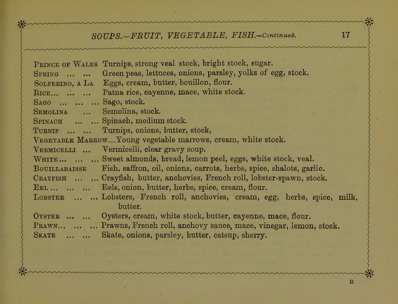 Prince of Wales Turnips, strong veal stock, bright stock, sugar. Spring Green peas, lettuces, onions, parsley, yolks of egg, stock. SoLFERiNO, A La Eggs, Cream, butter, bouillon, flour. Eice... .;. ... Patna rice, cayenne, mace, white stock. Sago Sago, stock. Semolina ... Semolina, stock. Spinach Spinach, medium stock. Turnip Turnips, onions, butter, stock. Vegetable Marrow...Young vegetable maiTows, cream, white stock. Vermicelli ... Vermicelli, clear gi'avy soup. White Sweet almonds, bread, lemon peel, eggs, white stock, veal. Bouillabaisse Fish, saffron, oU, onions, carrots, herbs, spice, shalots, garlic. Crayfish Crayfish, butter, anchovies, French roll, lobster-spawn, stock. Eel Eels, onion, butter, herbs, spice, cream, flour. Lobster Lobsters, French roll, anchovies, cream, egg, herbs, spice, milk. Oyster Oysters, cream, white stock, butter, cayenne, mace, flour. Prawn Prawns, French roll, anchovy sauce, mace, vinegar, lemon, stock. Skate Skate, onions, parsley, butter, catsup, sherry. b