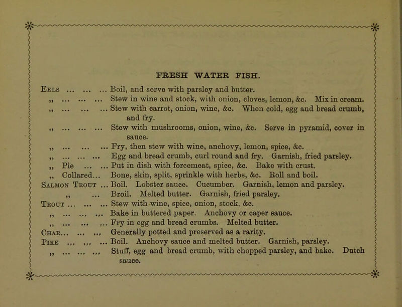 FRESH WATER FISH, Eels Boil, and serve with parsley and butter. „ Stew in wine and stock, with onion, cloves, lemon, &c. Mix in cream. „ Stew with carrot, onion, wine, &c. When cold, egg and bread crumb, and fry. ,, Stew with mushrooms, onion, wine, &c. Serve in pyramid, cover in sauce. ,, Fry, then stew with wine, anchovy, lemon, spice, &c. „ Egg and bread crumb, curl round and fry. Garnish, fried parsley. „ Pie Put in dish with forcemeat, spice, &o. Bake with crust. „ Collared... Bone, skin, split, sprinkle with herbs, &c. EoU and boil. Salmon Trout ... Boil. Lobster sauce. Cucumber. Garnish, lemon and parsley. „ ... BroU. Melted butter. Garnish, fried parsley. Trout Stew with-wine, spice, onion, stock. &o. ... Bake in buttered paper. Anchovy or caper sauce. ,, ,.. Fry in egg and bread crumbs. Melted butter. Char Generally potted and preserved as a rarity. Pike ...Boil. Anchovy sauce and melted butter. Garnish, parsley. „ Stuff, egg and bread crumb, with chopped parsley, and bake. Dutch sauce.