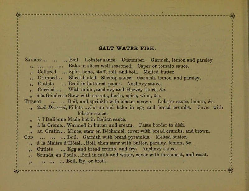 SALT WATER FISH. Salmon Boil. Lobster sauce. Cucumber. Garnish, lemon and parsley ,, Bake in slices well seasoned. Caper or tomato sauce. „ Collared ... Split, bone, stuff, roll, and boil. Melted butter ,, Crimped... Slices boiled. Shrimp sauce. Garnish, lemon and parsley. ,, Cutlets ... Broil in buttered paper. Anchovy sauce. ,, Curried ... With onion, anchovy and Harvey sauce, &c. ,, ^tla G4n4vese Stew with carrots, herbs, spice, wine, &c. Turbot Boil, and sprinkle with lobster spawn. Lobster sauce, lemon, &c. ,, Hresseci, Fillets ...Cut up and bake in egg and bread crumbs. Cover with lobster sauce. ,, ITtahenne Made hot in Italian sauce. ^ „ d la Creme.. Warmed in butter and cream. Paste border to dish. ,, au Gratin... Mince, stew en Bechamel, cover with bread crumbs, and brown. Cod Boil. Garnish with bread pyramids. Melted butter. „ ^ la Maltre d’H6tel...Boil, then stew with butter, parsley, lemon, &c. „ Cutlets ... Egg and bread crumb, and fry. Anchovy sauce. ,, Sounds, en Poule...Boil in milk and water, cover with forcemeat, and roast. „ „ BoU, fry, or broil.